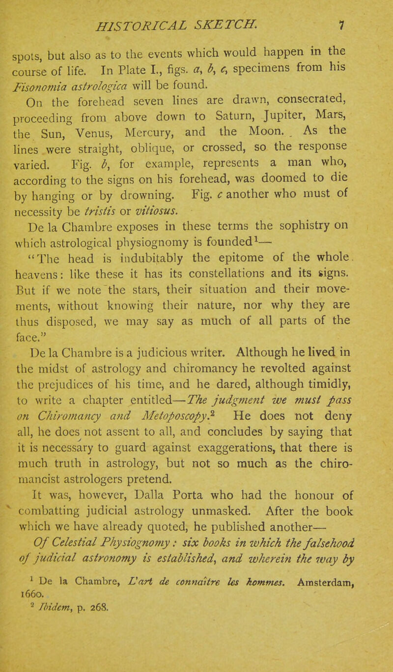 spots, but also as to the events which would happen in the course of life. In Plate I., figs, a, b, c, specimens from his Fisomniia astrologica will be found. On the forehead seven lines are drawn, consecrated, proceeding from above down to Saturn, Jupiter, Mars, the Sun, Venus, Mercury, and the Moon. . As the lines were straight, oblique, or crossed, so the response varied. Fig. b, for example, represents a man who, according to the signs on his forehead, was doomed to die by hanging or by drowning. Fig. c another who must of necessity be tristis or vitiosus. De la Chambre exposes in these terms the sophistry on which astrological physiognomy is founded^— The head is indubitably the epitome of the whole, heavens: like these it has its constellations and its signs. But if we note the stars, their situation and their move- ments, without knowing their nature, nor why they are thus disposed, we may say as much of all parts of the face. De la Chambre is a judicious writer. Although he lived in the midst of astrology and chiromancy he revolted against the prejudices of his time, and he dared, although timidly, to write a chapter entitled—The judgment we must pass on Chiromancy and Metoposcopy? He does not deny all, he does not assent to all, and concludes by saying that it is necessary to guard against exaggerations, that there is much truth in astrology, but not so much as the chiro- mancist astrologers pretend. It was, however, Dalla Porta who had the honour of combatting judicial astrology unmasked. After the book which we have already quoted, he published another— Of Celestial Physiognomy: six books in ivhich the falsehood of Judicial astronomy is established, and wherein the ivay by ' De la Chambre, Lart de connaitre les kommes, Amsterdam, 1660. ^ Ibidem, p. 268.