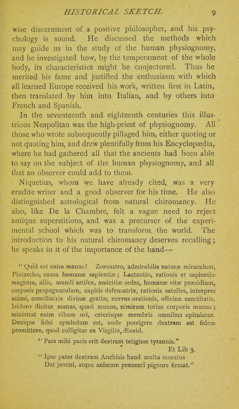 wise discernment of a positive philosopher, and his psy- chology is sound. He discussed the methods which may guide us in the study of the human physiognomy, and he investigated how, by the temperament of the whole body, its characteristics might be conjectured. Thus he merited his fame and justified the enthusiasm with which all learned Europe received his work, written first in Latin, then translated by him into Italian, and by others into French and Spanish. In the seventeenth and eighteenth centuries this illus- trious Neapolitan was the high-priest of physiognomy. All those who wrote subsequently pillaged him, either quoting or not quoting him, and drew plentifully from his Encyclopaedia, where he had gathered all that the ancients had been able to say on the subject of the human physiognomy, and all tliat an observer could add to them. Niquetius, whom we have already cited, was a very erudite writer and a good observer for his time. He also distinguished astrological from natural chiromancy. He also, like De la Chambre, felt a vague need to reject antique superstitions, and was a precurser of the experi- mental school which was to transform the world. The introduction to his natural chiromancy deserves recalling; he speaks in it of the importance of the hand—  Quid est enim manus? Zoroastro, admirabilis natuise miraculum, Plutarcho, causa humanse saplentiae ; Lactantio, rationis et sapientiix: raagistra, aliis, mundi artifex, amicitiae sedes, hutnanse vitse prsesidium, corporis propugnaculum, capitis defensatrix, rationis satelles, interpres animi, conciliatrix divinse gratize, nervus orationis, officina sanctitatis, Isidoro dicitur manus, quasi munus, nimirum totius corporis munus ; ministrat enim cibum ori, ceterisque membris omnibus opitulatur. Denique fidei symbolum est, unde porrigere dextram est fidem promittere, quod colligitur ex Virgilio,/Eneid. *' Pars mihi pacis erit dextram tetigisse tyrannis. Et Lib 3.  Ipse pater dextram Anchisis baud multa moratus Dat juvcni, atquc animum praesenti pignorc firmat.