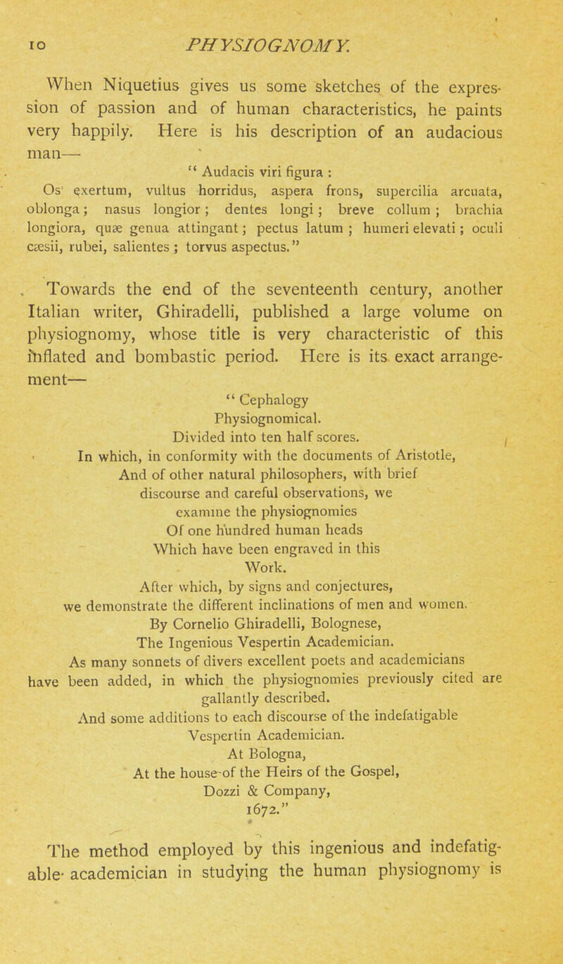 When Niquetius gives us some sketches of the expres- sion of passion and of human characteristics, he paints very happily. Here is his description of an audacious man— '* Audacis viri figura : Os' exertum, vultus horridus, aspera frons, supercilia arcuata, oblonga; nasus longior; denies longi; breve collum ; biachia longiora, quae genua attingant; pectus latum ; humeri elevati; oculi csesii, rubei, salientes ; torvus aspectus. Towards the end of the seventeenth century, another Itahan writer, GhiradeUi, pubHshed a large volume on physiognomy, whose title is very characteristic of this ftiflated and bombastic period. Here is its exact arrange- ment—  Cephalogy Physiognomical. Divided into ten half scores. In which, in conformity with the documents of Aristotle, And of other natural philosophers, with brief discourse and careful observations, we examine the physiognomies Of one hundred human heads Which have been engraved in this Work. After which, by signs and conjectures, we demonstrate the different inclinations of men and women. By Cornelio GhiradeUi, Bolognese, The Ingenious Vespertin Academician. As many sonnets of divers excellent poets and academicians have been added, in which the physiognomies previously cited are gallantly described. And some additions to each discourse of the indefatigable Vespertin Academician. At Bologna, At the house-of the Heirs of the Gospel, Dozzi & Company, 1672. The method employed by this ingenious and indefatig- able- academician in studying the human physiognomy is