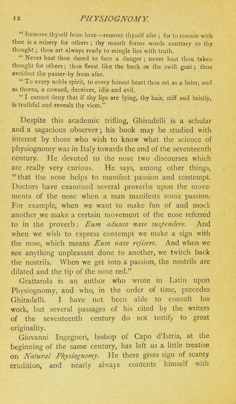  Remove thyself from here—remove thyself afar ; for to remain with thee is a misery for others ; thy mouth forms words contrary to thy thought; thou art always ready to mingle lies with truth.  Never hast thou dared to face a danger; never hast thou taken thought for others; thou fleest like the buck or the swift goat; thou avoidest the passer-by from afar.  To every noble spirit, to every honest heart thou art as a brier, and as thorns, a coward, deceiver, idle and evil.  I cannot deny that if 4hy lips are lying, thy hair, stiff and bristly, is truthful and reveals thy vices. Despite this academic trifling, Ghiradelli is a scholar and a sagacious observer; his book may be studied with interest by those who wish to know what the science of physiognomy was in Italy towards the end of the seventeenth century. He devoted to the nose two discourses which are really very curious. He says, among other things, that the nose helps to manifest passion and contempt. Doctors have examined several proverbs upon the move- ments of the nose when a man manifests some passion. For example, when we want to make fun of and mock another we make a certain movement of the nose referred to in the proverb: Eum adunco naso suspendere. And when we wish to express contempt we make a sign with the nose, which means Eu7n naso rejicere. And when we see anything unpleasant done to another, we twitch back the nostrils. When we get into a passion, the nostrils are dilated and the tip of the nose red. Grattarola is an author who wrote in Latin upon Physiognomy, and who, in the order of time, precedes Ghiradelli. I have not been able to consult his work, but several passages of his cited by the writers of the seventeenth century do not testify' to great originality. Giovanni Ingegneri, bishop of Capo d'Istria, at the beginning of the same century, has left us a little treatise on Natural Physiognomy. He there gives sign of scanty erudition, and nearly always contents himself with