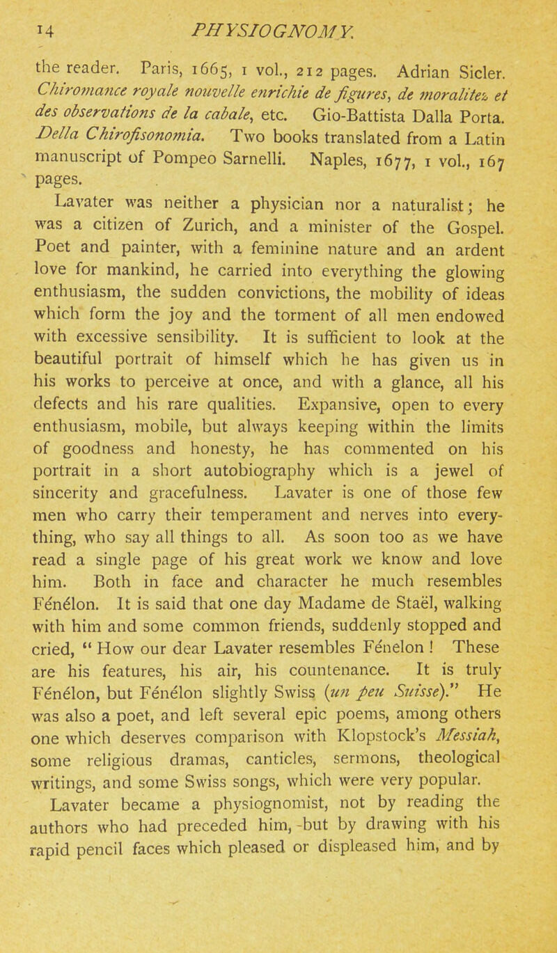 the reader. Paris, 1665, i vol., 212 pages. Adrian Sicler. Chiromafice royale nouvelle enrichie de figures, de moralitei, et des observations de la cabale, etc. Gio-Battista Dalla Porta. Delia Chirofisonomia. Two books translated from a Latin manuscript of Pompeo Sarnelli. Naples, 1677, i vol., 167 pages. Lavater was neither a physician nor a naturalist; he was a citizen of Zurich, and a minister of the Gospel. Poet and painter, with a feminine nature and an ardent love for mankind, he carried into everything the glowing enthusiasm, the sudden convictions, the mobility of ideas which form the joy and the torment of all men endowed with excessive sensibility. It is sufificient to look at the beautiful portrait of himself which he has given us in his works to perceive at once, and with a glance, all his defects and his rare qualities. Expansive, open to every enthusiasm, mobile, but always keeping within the limits of goodness and honesty, he has commented on his portrait in a short autobiography which is a jewel of sincerity and gracefulness. Lavater is one of those few men who carry their temperament and nerves into every- thing, who say all things to all. As soon too as we have read a single page of his great work we know and love him. Both in face and character he much resembles Fdn^lon. It is said that one day Madame de Stael, walking with him and some common friends, suddenly stopped and cried,  How our dear Lavater resembles Fenelon ! These are his features, his air, his countenance. It is truly Fenelon, but Fenelon slightly Swiss pen Suisse)'^ He was also a poet, and left several epic poems, among others one which deserves comparison with Klopstock's Messiah, some religious dramas, canticles, sermons, theological writings, and some Swiss songs, which were very popular. Lavater became a physiognomist, not by reading the authors who had preceded him,-but by drawing with his rapid pencil faces which pleased or displeased him, and by