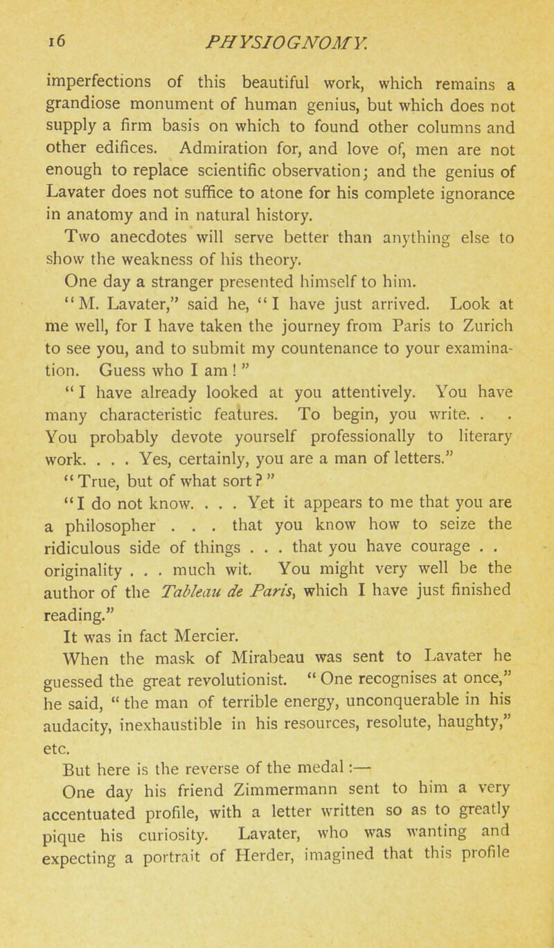 imperfections of this beautiful work, which remains a grandiose monument of human genius, but which does not supply a firm basis on which to found other columns and other edifices. Admiration for, and love of, men are not enough to replace scientific observation; and the genius of Lavater does not suffice to atone for his complete ignorance in anatomy and in natural history. Two anecdotes will serve better than anything else to show the weakness of his theory. One day a stranger presented himself to him.  M. Lavater, said he, I have just arrived. Look at me well, for I have taken the journey from Paris to Zurich to see you, and to submit my countenance to your examina- tion. Guess who I am !  *' I have already looked at you attentively. You have many characteristic features. To begin, you write. . You probably devote yourself professionally to literary work. . . . Yes, certainly, you are a man of letters.  True, but of what sort ?  I do not know. . . . Yet it appears to me that you are a philosopher . . . that you know how to seize the ridiculous side of things . . . that you have courage . . originality . . . much wit. You might very well be the author of the Tableau de Paris, which I have just finished reading. It was in fact Mercier. When the mask of Mirabeau was sent to Lavater he guessed the great revolutionist.  One recognises at once, he said,  the man of terrible energy, unconquerable in his audacity, inexhaustible in his resources, resolute, haughty, etc. But here is the reverse of the medal:— One day his friend Zimmermann sent to him a very accentuated profile, with a letter written so as to greatly pique his curiosity. Lavater, who was wanting and expecting a portrait of Herder, imagined that this profile