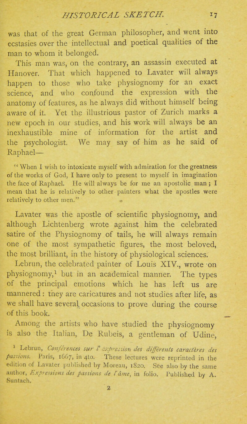 was that of the great German philosopher, and went into ecstasies over the intellectual and poetical qualities of the man to whom it belonged. This man was, on the contrary, an assassin executed at Hanover. That which happened to Lavater will always happen to those who take physiognomy for an exact science, and who confound the expression with the anatomy of features, as he always did without himself being aware of it. Yet the illustrious pastor of Zurich marks a new epoch in our studies, and his work will always be an inexhaustible mine of information for the artist and the psychologist. We may say of him as he said of Raphael—  When I wish to intoxicate myself with admiration for the greatness of the works of God, I have only to present to myself in imagination the face of Raphael. He will always be for me an apostolic man ; I mean that he is relatively to other painters what the apostles were relatively to other men. • Lavater was the apostle of scientific physiognomy, and although Lichtenberg wrote against him the celebrated satire of the Physiognomy of tails, he will always remain one of the most sympathetic figures, the most beloved, the most brilliant, in the history of physiological sciences. Lebrun, the celebrated painter of Louis XIV., wrote on physiognomy,^ but in an academical manner. The types of the principal emotions which he has left us are mannered : they are caricatures and not studies after life, as we shall have several occasions to prove during the course of this book. Among the artists who have studied the physiognomy is also the Italian, De Rubeis, a gentleman of Udine, ^ Lebrun, Coiifch ences sur V ;:x/>'-ejuori des diffdrenls caractb-es des pasu'ons. Paris, 1C67, in 410. These lectures were reprinted in the edition of Lavater liuhlished by Moreau, 1820. See also by the same author, Expressions des passions de I'd/ne, in folio. Published by A. Suntach. 2