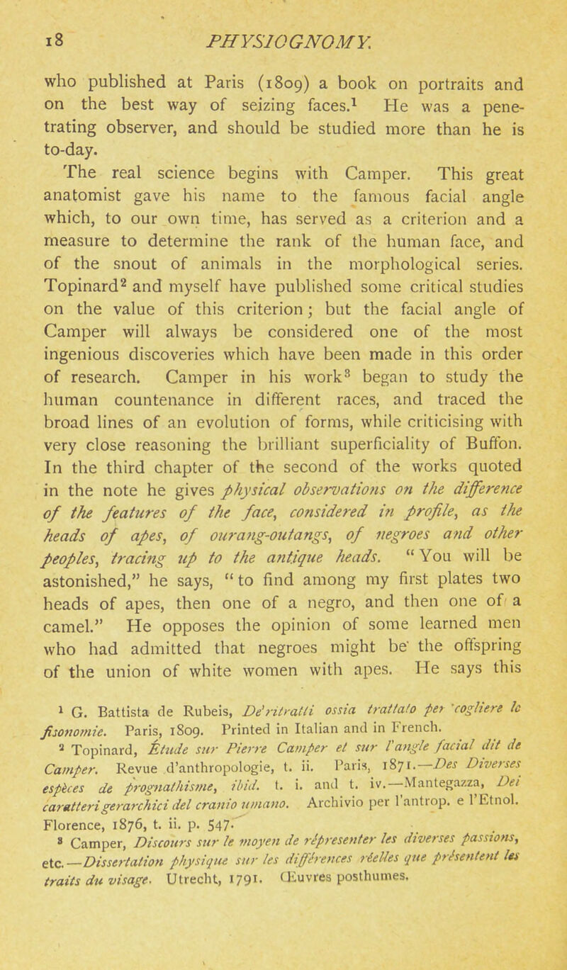 who published at Paris (1809) a book on portraits and on the best way of seizing faces.^ He was a pene- trating observer, and should be studied more than he is to-day. The real science begins with Camper. This great anatomist gave his name to the famous facial angle which, to our own time, has served as a criterion and a measure to determine the rank of the human face, and of the snout of animals in the morphological series. Topinard^ and myself have published some critical studies on the value of this criterion; but the facial angle of Camper will always be considered one of the most ingenious discoveries which have been made in this order of research. Camper in his work^ began to study the human countenance in different races, and traced the broad lines of an evolution of forms, while criticising with very close reasoning the brilliant superficiality of Buffon. In the third chapter of the second of the works quoted in the note he gives physical observations on the differe?ice of the features of the face, considered in profile, as the heads of apes, of ourang-outangs, of negroes and other peoples, tracing up to the antique heads. You will be astonished, he says, to find among my first plates two heads of apes, then one of a negro, and then one of a camel. He opposes the opinion of some learned men who had admitted that negroes might be' the offspring of the union of white women with apes. He says this 1 G. Battista de Rubeis, De'ritmtli ossia trattalo per -cogliere Ic fisofiotnie. Paris, 1809. Printed in Italian and in French. 2 Topinard, Etude sur Pierre Camper et sur Vangle facial dit de Camper. Revue d'anthropologie, t. ii. Paris, 1871.—Diverses esphces de prognathisme, ibid. t. i. and t. iv.—Mantegazza, Dei caratterigerarchici del cranio umano. Archivio per I'antrop. e I'Etnol. Florence, 1876, t. ii. p. 547-' 8 Camper, Discoiirs sur le moyen de ripresenter les diverses passions, tic—Dissertation physique sur les differences rieUes que prisentent Its traits du visage. Utrecht, I79i- CEuvres posthumes.