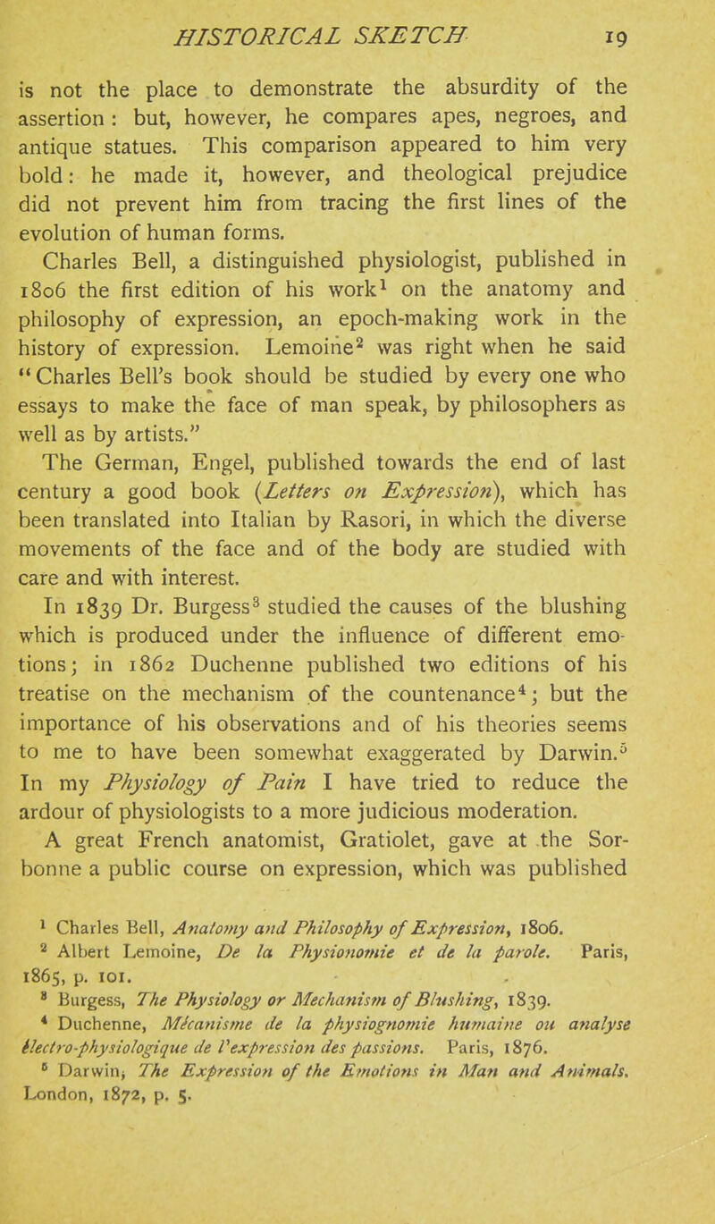 is not the place to demonstrate the absurdity of the assertion : but, however, he compares apes, negroes, and antique statues. This comparison appeared to him very bold: he made it, however, and theological prejudice did not prevent him from tracing the first lines of the evolution of human forms. Charles Bell, a distinguished physiologist, published in 1806 the first edition of his work^ on the anatomy and philosophy of expression, an epoch-making work in the history of expression. Lemoirie^ was right when he said  Charles Bell's book should be studied by every one who essays to make the face of man speak, by philosophers as well as by artists. The German, Engel, published towards the end of last century a good book {Letters o?t Expression), which has been translated into Italian by Rasori, in which the diverse movements of the face and of the body are studied with care and with interest. In 1839 Dr. Burgess^ studied the causes of the blushing which is produced under the influence of different emo- tions; in 1862 Duchenne published two editions of his treatise on the mechanism of the countenance*; but the importance of his observations and of his theories seems to me to have been somewhat exaggerated by Darwin. In my Physiology of Pain I have tried to reduce the ardour of physiologists to a more judicious moderation. A great French anatomist, Gratiolet, gave at the Sor- bonne a public course on expression, which was published * Charles Bell, Anatomy and Philosophy of Expression, 1806. 2 Albert Lemoine, De la Physionomie et de la parole. Paris, 1865, p. lOI.  Burgess, The Physiology or Mechanism of Blushing, 1839. * Duchenne, Mkanisme de la physiognomie hufnaine ou analyse Hectro-physiologique de Vexpression des passions. Paris, 1876.  Darwinj The Expression of the Emotions in Man and Animals, London, 1872, p. $.