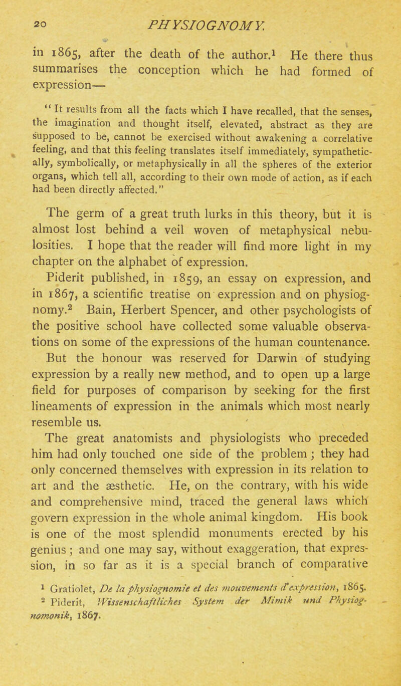 in 1865, after the death of the author.i He there thus summarises the conception which he had formed of expression—  It results from all the facts which I have recalled, that the senses, the imagination and thought itself, elevated, abstract as they are supposed to be, cannot be exercised without awakening a correlative ^ feeling, and that this feeling translates itself immediately, sympathetic- ally, symbolically, or metaphysically in all the spheres of the exterior organs, which tell all, according to their own mode of action, as if each had been directly affected. The germ of a great truth kirks in this theory, but it is ahnost lost behind a veil woven of metaphysical nebu- losities. I hope that the reader will find more light in my chapter on the alphabet of expression. Piderit published, in 1859, an essay on expression, and in 1867, a scientific treatise on expression and on physiog- nomy.^ Bain, Herbert Spencer, and other psychologists of the positive school have collected some valuable observa- tions on some of the expressions of the human countenance. But the honour was reserved for Darwin of studying expression by a really new method, and to open up a large field for purposes of comparison by seeking for the first lineaments of expression in the animals which most nearly resemble us. The great anatomists and physiologists who preceded him had only touched one side of the problem; they had only concerned themselves with expression in its relation to art and the aesthetic. He, on the contrary, with his wide and comprehensive mind, traced the general laws which govern expression in the whole animal kingdom. His book is one of the most splendid monuments erected by his genius; and one may say, without exaggeration, that expres- sion, in so far as it is a special branch of comparative ^ Gratiolet, De la phystognomie et des monvements d'expression, 1865. - Piderit, Wissenschaftliches System der Mimik und Physiog- - nomonik, 1867.