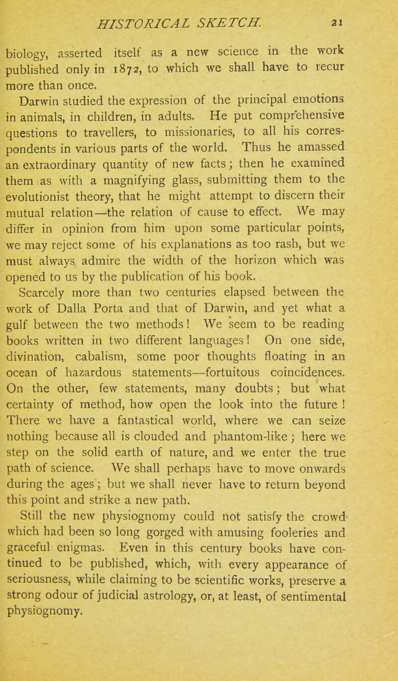 biology, asserted itself as a new science in the work published only in 1872, to which we shall have to recur more than once. Darwin studied the expression of the principal emotions in animals, in children, in adults. He put comprehensive questions to travellers, to missionaries, to all his corres- pondents in various parts of the world. Thus he amassed an extraordinary quantity of new facts; then he examined them as with a magnifying glass, submitting them to the evolutionist theory, that he might attempt to discern their mutual relation—the relation of cause to effect. We may differ in opinion from him upon some particular points, we may reject some of his explanations as too rash, but we must always admire the width of the horizon which was opened to us by the publication of his book. Scarcely more than two centuries elapsed between the work of Dalla Porta and that of Darwin, and yet what a gulf between the two methods! We seem to be reading books written in two different languages I On one side, divination, cabalism, some poor thoughts floating in an ocean of hazardous statements—fortuitous coincidences. On the other, few statements, many doubts; but what certainty of method, how open the look into the future ! There we have a fantastical world, where we can seize nothing because all is clouded and phantom-like ; here we step on the solid earth of nature, and we enter the true path of science. We shall perhaps have to move onwards during the ages; but we shall never have to return beyond this point and strike a new path. Still the new physiognomy could not satisfy the crowd^ which had been so long gorged with amusing fooleries and graceful enigmas. Even in this century books have con- tinued to be published, which, with every appearance of seriousness, while claiming to be scientific works, preserve a strong odour of judicial astrology, or, at least, of sentimental physiognomy.