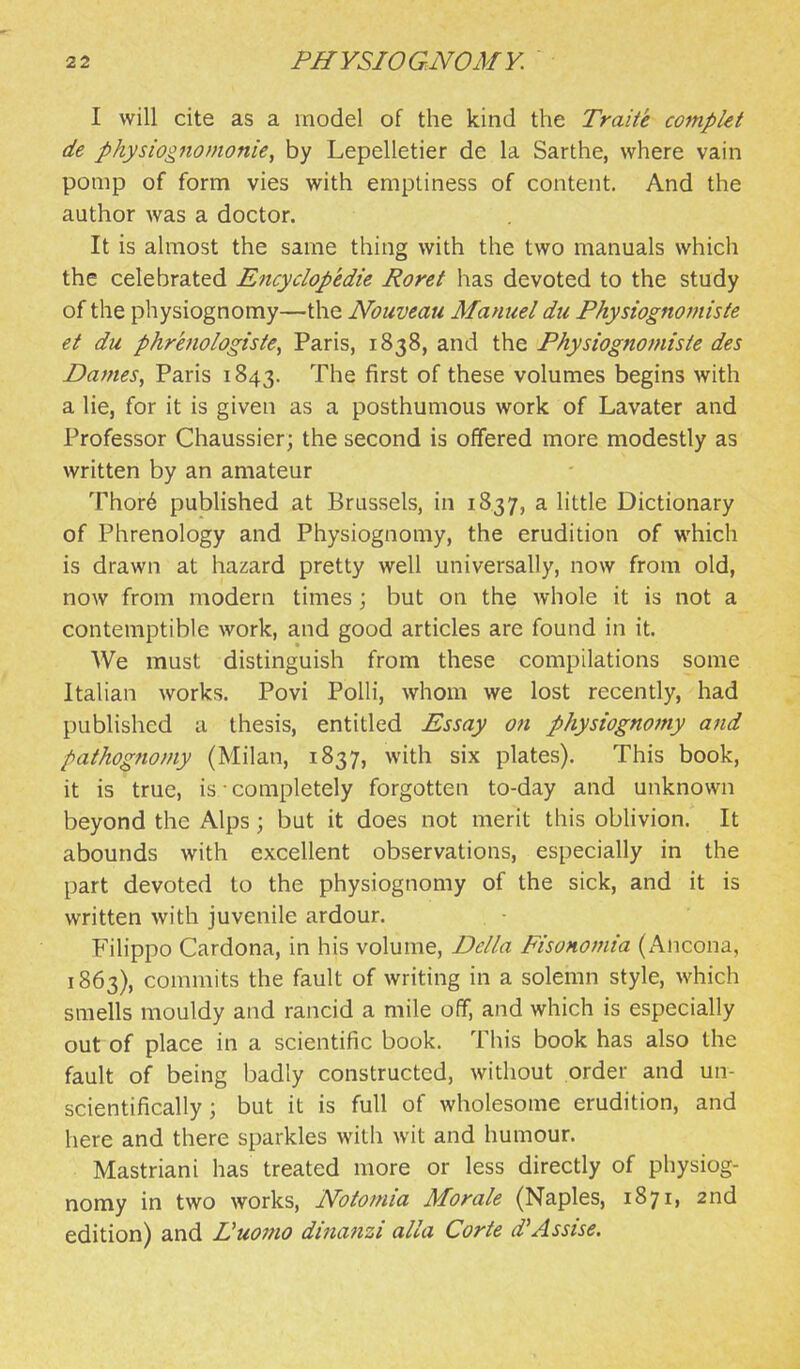 I will cite as a model of the kind the Traite compkt de pkysiognomonie, by Lepelletier de la Sarthe, where vain pomp of form vies with emptiness of content. And the author was a doctor. It is almost the same thing with the two manuals which the celebrated Eitcyclopedie Roret has devoted to the study of the physiognomy—the Noiiveau Manuel du Physiognomiste et du phrenologiste^ Paris, 1838, and the Physiognomiste des Dames^ Paris 1843. The first of these volumes begins with a lie, for it is given as a posthumous work of Lavater and Professor Chaussier; the second is offered more modestly as written by an amateur Thor6 published at Brussels, in 1837, a little Dictionary of Phrenology and Physiognomy, the erudition of which is drawn at hazard pretty well universally, now from old, now from modern times ; but on the whole it is not a contemptible work, and good articles are found in it. We must distinguish from these compilations some Italian works. Povi Polli, whom we lost recently, had published a thesis, entitled Essay on physiognomy and pathognomy (Milan, 1837, with six plates). This book, it is true, is completely forgotten to-day and unknown beyond the Alps; but it does not merit this oblivion. It abounds with excellent observations, especially in the part devoted to the physiognomy of the sick, and it is written with juvenile ardour. Filippo Cardona, in his volume, De/la Fisonomia (xA.ncona, 1863), commits the fault of writing in a solemn style, which smells mouldy and rancid a mile off, and which is especially out of place in a scientific book. This book has also the fault of being badly constructed, without order and un- scientifically; but it is full of wholesome erudition, and here and there sparkles with wit and humour. Mastriani has treated more or less directly of physiog- nomy in two works, Notomia Morale (Naples, 1871, 2nd edition) and L'uomo dinanzi alia Corte d'Assise.