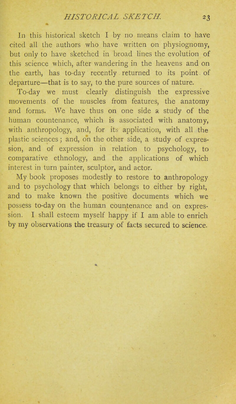 In this historical sketch I by no means claim to have cited all the authors who have written on physiognomy, but only to have sketched in broad lines the evolution of this science which, after wandering in the heavens and on the earth, has to-day recently returned to its point, of departure—that is to say, to the pure sources of nature. To-day we must clearly distinguish the expressive movements of the muscles from features, the anatomy and forms. We have thus on one side a study of the human countenance, which is associated with anatomy, with anthropology, and, for its application, with all the plastic sciences; and, on the other side, a study of expres- sion, and of expression in relation to psychology, to comparative ethnology, and the applications of which interest in turn painter, sculptor, and actor. My book proposes modestly to restore to anthropology and to psychology that which belongs to either by right, and to make known the positive documents which we possess to-day on the human countenance and on expres- sion. I shall esteem myself happy if I am able to enrich by my observations the treasury of facts secured to science.