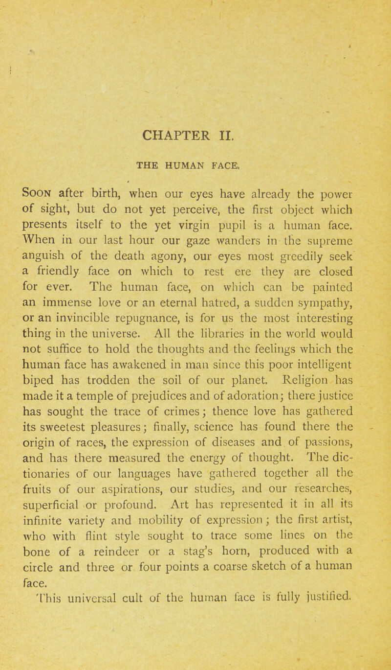 THE HUMAN FACE. Soon after birth, when our eyes have already the power of sight, but do not yet perceive, the first object which presents itself to the yet virgin pupil is a human face. When in our last hour our gaze wanders in the supreme anguish of the death agony, our eyes most greedily seek a friendly face on which to rest ere they are closed for ever. The human face, on which can be painted an immense love or an eternal hatred, a sudden sympathy, or an invincible repugnance, is for us the most interesting thing in the universe. All the libraries in the world would not suffice to hold the thoughts and the feelings which the human face has awakened in man since this poor intelligent biped has trodden the soil of our planet. Religion has made it a temple of prejudices and of adoration; there justice has sought the trace of crimes; thence love has gathered its sweetest pleasures; finally, science has found there the origin of races, the expression of diseases and of passions, and has there measured the energy of thought. The dic- tionaries of our languages have gathered together all the fruits of our aspirations, our studies^ and our researches, superficial or profound. Art has represented it in all its infinite variety and mobility of expression; the first artist, who with flint style sought to trace some lines on the bone of a reindeer or a stag's horn, produced with a circle and three or four points a coarse sketch of a human face. This universal cult of the human face is fully justified.