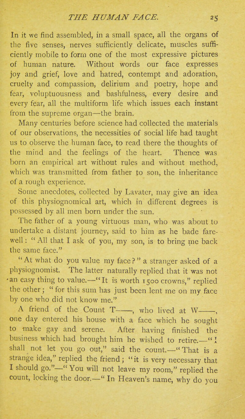 In it we find assembled, in a small space, all the organs of the five senses, nerves sufficiently delicate, muscles suffi- ciently mobile to form one of the most expressive pictures of human nature. Without words our face expresses joy and grief, love and hatred, contempt and adoration, cruelty and compassion, delirium and poetry, hope and fear, voluptuousness and bashfulness, every desire and every fear, all the multiform life which issues each instant from the supreme organ—the brain. Many centuries before science had collected the materials of our observations, the necessities of social life had taught us to observe the human face, to read there the thoughts of the mind and the feelings of the heart. Thence was born an empirical art without rules and without method, which was transmitted from father to son, the inheritance of a rough experience. Some anecdotes, collected by Lavater, may give an idea of this physiognomical art, which in different degrees is possessed by all men born under the sun. The father of a young virtuous man, who was about to undertake a distant journey, said to him as he bade fare- well : ''All that I ask of you, my son, is to bring me back the same face. At what do you value my face?  a stranger asked of a physiognomist. The latter naturally replied that it was not •an easy thing to value.—It is worth 1500 crowns, repHed the other;  for this sum has just been lent me on my face by one who did not know me. A friend of the Count T , who lived at W , one day entered his house with a face which he sought to make gay and serene. After having finished the business which had brought him he wished to retire.  1 shall not let you go out, said the count.—That is a strange idea, replied the friend; ''it is very necessary that I should go.— You will not leave my room, replied the count, locking the door.— In Heaven's name, why do you