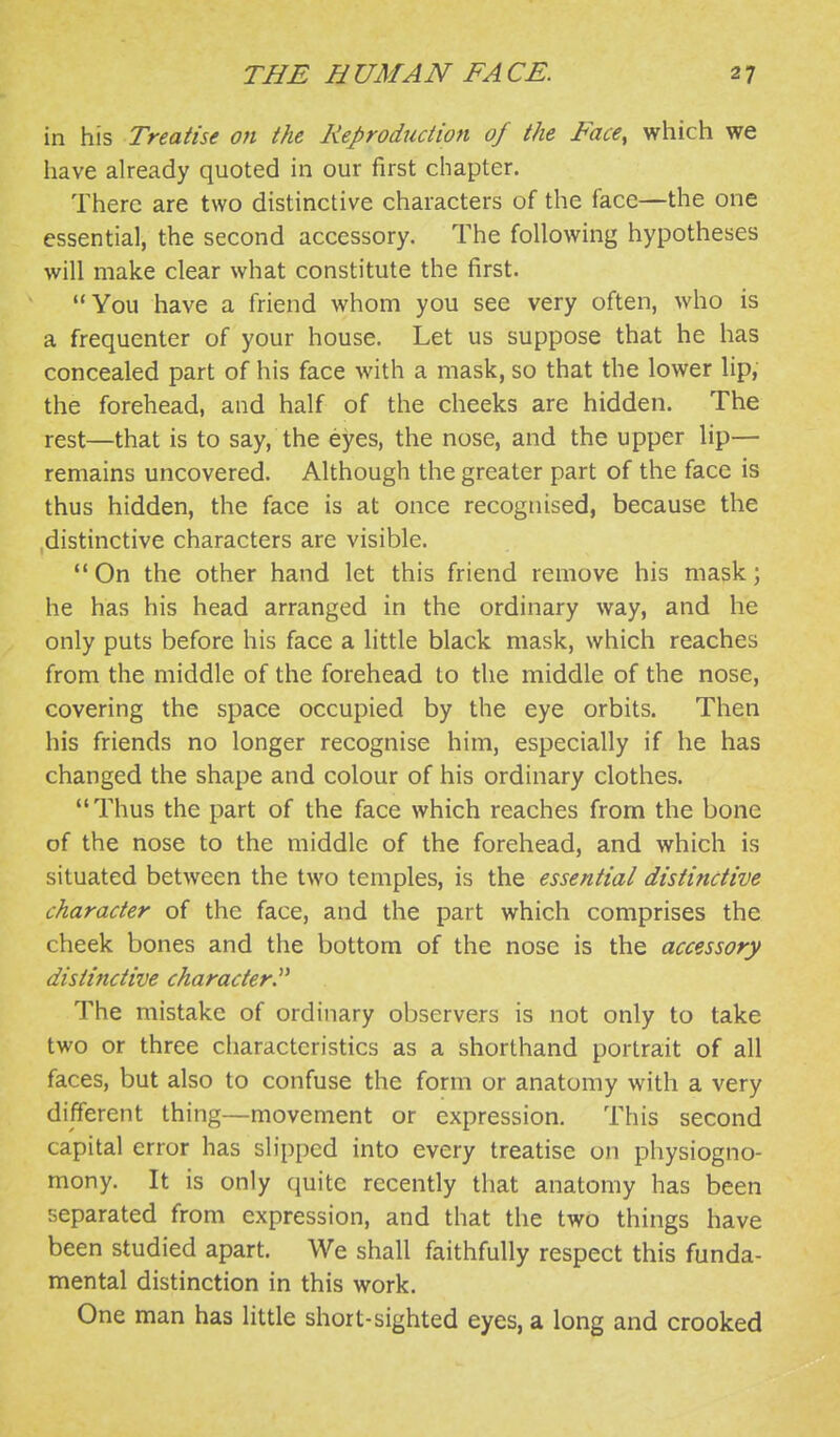 in his Treatise on the Reproduction of the Face, which we have already quoted in our first chapter. There are two distinctive characters of the face—the one essentia], the second accessory. The following hypotheses will make clear what constitute the first. You have a friend whom you see very often, who is a frequenter of your house. Let us suppose that he has concealed part of his face with a mask, so that the lower lip, the forehead, and half of the cheeks are hidden. The rest—that is to say, the eyes, the nose, and the upper lip— remains uncovered. Although the greater part of the face is thus hidden, the face is at once recognised, because the .distinctive characters are visible.  On the other hand let this friend remove his mask; he has his head arranged in the ordinary way, and he only puts before his face a little black mask, which reaches from the middle of the forehead to the middle of the nose, covering the space occupied by the eye orbits. Then his friends no longer recognise him, especially if he has changed the shape and colour of his ordinary clothes. Thus the part of the face which reaches from the bone of the nose to the middle of the forehead, and which is situated between the two temples, is the essential distinctive character of the face, and the part which comprises the cheek bones and the bottom of the nose is the accessory distinctive character. The mistake of ordinary observers is not only to take two or three characteristics as a shorthand portrait of all faces, but also to confuse the form or anatomy with a very different thing—movement or expression. This second capital error has slipped into every treatise on physiogno- mony. It is only quite recently that anatomy has been separated from expression, and that the two things have been studied apart. We shall faithfully respect this funda- mental distinction in this work. One man has little short-sighted eyes, a long and crooked