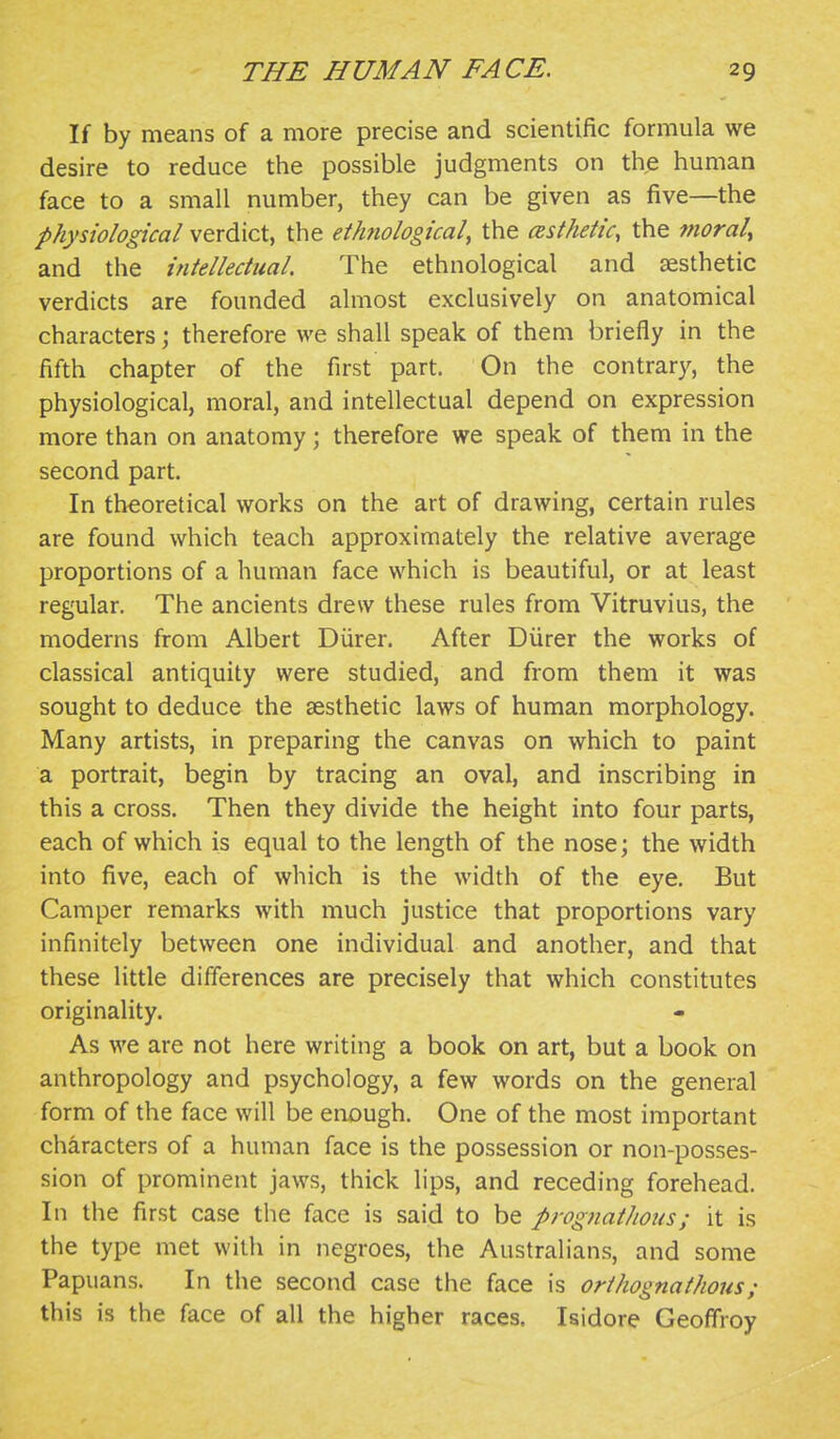 If by means of a more precise and scientific formula we desire to reduce the possible judgments on the human face to a small number, they can be given as five—the physiological verdict, the eihtiological, the esthetic, the morale and the intellectual. The ethnological and aesthetic verdicts are founded almost exclusively on anatomical characters; therefore we shall speak of them briefly in the fifth chapter of the first part. On the contrar}^, the physiological, moral, and intellectual depend on expression more than on anatomy; therefore we speak of them in the second part. In theoretical works on the art of drawing, certain rules are found which teach approximately the relative average proportions of a human face which is beautiful, or at least regular. The ancients drew these rules from Vitruvius, the moderns from Albert Diirer. After Diirer the works of classical antiquity were studied, and from them it was sought to deduce the sesthetic laws of human morphology. Many artists, in preparing the canvas on which to paint a portrait, begin by tracing an oval, and inscribing in this a cross. Then they divide the height into four parts, each of which is equal to the length of the nose; the width into five, each of which is the width of the eye. But Camper remarks with much justice that proportions vary infinitely between one individual and another, and that these little differences are precisely that which constitutes originality. As we are not here writing a book on art, but a book on anthropology and psychology, a few words on the general form of the face will be enough. One of the most important characters of a human face is the possession or non-posses- sion of prominent jaws, thick lips, and receding forehead. In the first case the face is said to be prognat/ious; it is the type met with in negroes, the Australians, and some Papuans. In the second case the face is orihognathous; this is the face of all the higher races. Isidore Geoffroy