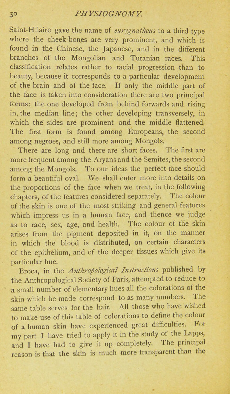 Saint-Hilaire gave the name of emygnathous to a third type where the cheek-bones are very prominent, and which is found in the Chinese, the Japanese, and in the different branches of the MongoHan and Turanian races. This classification relates rather to racial progression than to beauty, because it corresponds to a particular development of the brain and of the face. If only the middle part of the face is taken into consideration there are two principal forms: the one developed from behind forwards and rising in, the median line; the other developing transversely, in which the' sides are prominent and the middle flattened. The first form is found among Europeans, the second among negroes, and still more among Mongols. There are long and there are short faces. The first are more frequent among the Aryans and the Semites, the second among the Mongols. To our ideas the perfect face should form a beautiful oval. We shall enter more into details on the proportions of the face when we treat, in the following chapters, of the features considered separately. The colour of the skin is one of the most striking and general features which impress us in a human face, and thence we judge as to race, sex, age, and health. The colour of the skin arises from the pigment deposited in it, on the manner in which the blood is distributed, on certain characters of the epithelium, and of the deeper tissues which give its particular hue. Broca, in the Anthropological Insiriictions published by the Anthropological Society of Paris, attempted to reduce to ~ a small number of elementary hues all the colorations of the skin which he made correspond to as many numbers. The same table serves for the hair. All those who have wished to make use of this table of colorations to define the colour of a human skin have experienced great difficulties. For my part I have tried to apply it in the study of the Lapps, and I have had to give it up completely. The principal reason is that the skin is much more transparent than the