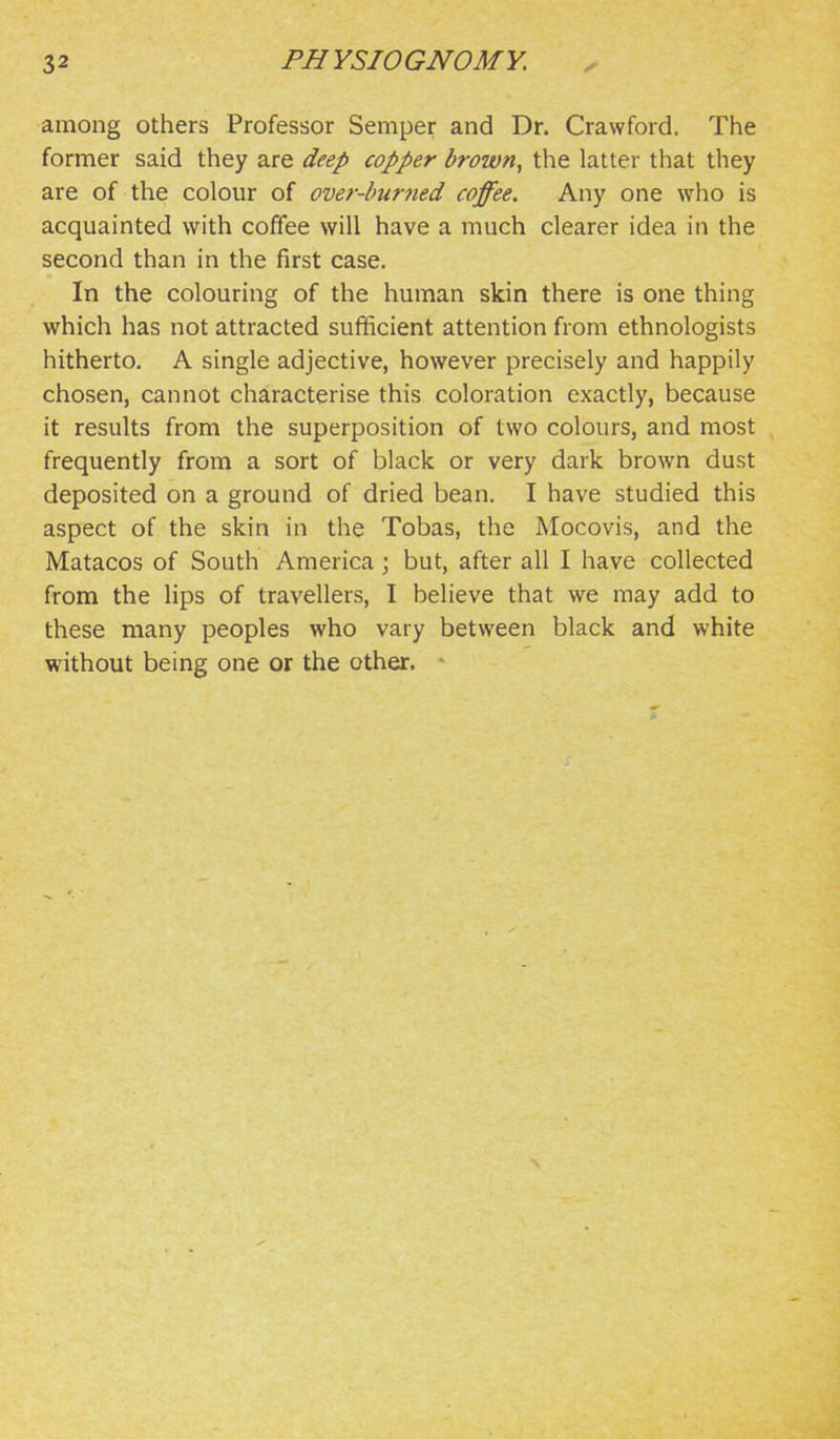 among others Professor Semper and Dr. Crawford. The former said they are deep copper brown, the latter that they are of the colour of over-burtied coffee. Any one who is acquainted with coffee will have a much clearer idea in the second than in the first case. In the colouring of the human skin there is one thing which has not attracted sufficient attention from ethnologists hitherto. A single adjective, however precisely and happily chosen, cannot characterise this coloration exactly, because it results from the superposition of two colours, and most frequently from a sort of black or very dark brown dust deposited on a ground of dried bean. I have studied this aspect of the skin in the Tobas, the Mocovis, and the Matacos of South America ; but, after all I have collected from the lips of travellers, I believe that we may add to these many peoples who vary between black and white without being one or the other. *