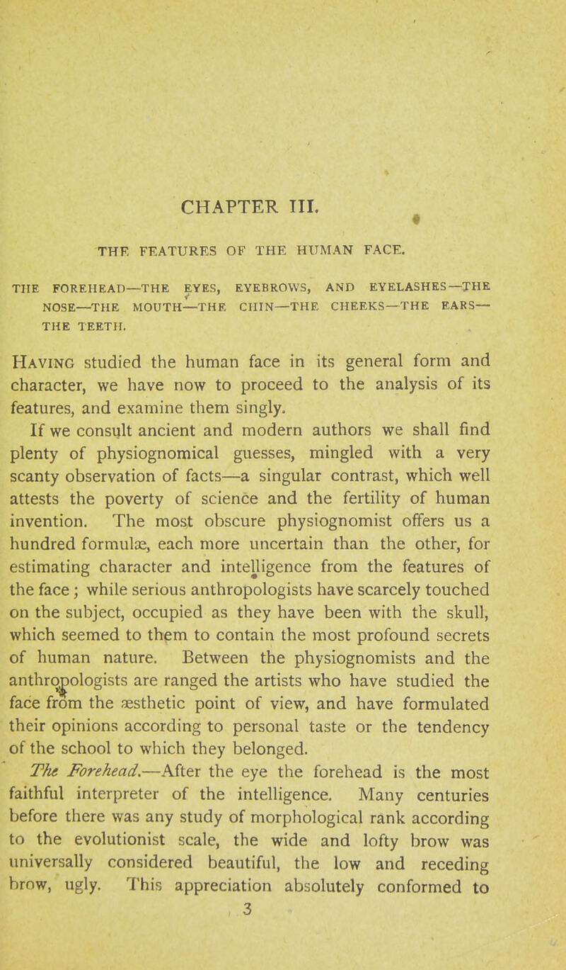 CHAPTER III. ^ THE FEATURES OF THE HUMAN FACE. THE FOREHEAD—THE EYES, EYEBROWS, AND EYELASHES—THE NOSE—THE MOUTH—THE CHIN—THE CHEEKS—THE EARS— THE TEETPL Having studied the human face in its general form and character, we have now to proceed to the analysis of its features, and examine them singly. If we consult ancient and modern authors we shall find plenty of physiognomical guesses, mingled with a very scanty observation of facts—a singular contrast, which well attests the poverty of science and the fertility of human invention. The most obscure physiognomist offers us a hundred formulas, each more uncertain than the other, for estimating character and intelligence from the features of the face; while serious anthropologists have scarcely touched on the subject, occupied as they have been with the skull, which seemed to them to contain the most profound secrets of human nature. Between the physiognomists and the anthropologists are ranged the artists who have studied the face from the aesthetic point of view, and have formulated their opinions according to personal taste or the tendency of the school to which they belonged. TJu Forehead.—After the eye the forehead is the most faithful interpreter of the intelligence. Many centuries before there was any study of morphological rank according to the evolutionist scale, the wide and lofty brow was universally considered beautiful, the low and receding brow, ugly. This appreciation absolutely conformed to 3