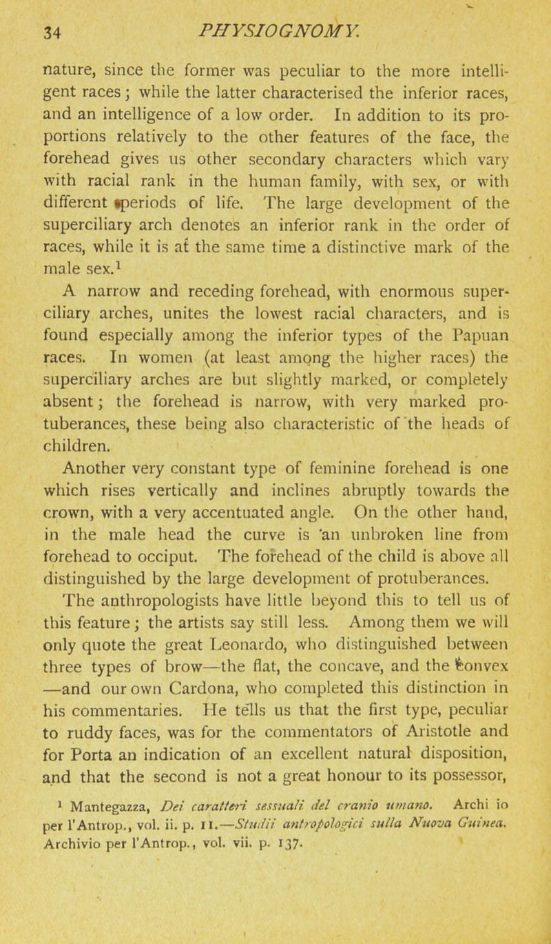 nature, since the former was peculiar to the more intelli- gent races; while the latter characterised the inferior races, and an intelligence of a low order. In addition to its pro- portions relatively to the other features of the face, the forehead gives us other secondary characters which vary with racial rank in the human family, with sex, or with different periods of life. The large development of the superciliary arch denotes an inferior rank in the order of races, while it is at the same time a distinctive mark of the male sex.^ A narrow and receding forehead, with enormous super* ciliary arches, unites the lowest racial characters, and is found especially among the inferior types of the Papuan races. In women (at least among the higher races) the superciliary arches are but slightly marked, or completely absent; the forehead is narrow, with very marked pro- tuberances, these being also characteristic of the heads of children. Another very constant type of feminine forehead is one which rises vertically and inclines abruptly towards the crown, with a very accentuated angle. On the other hand, in the male head the curve is 'an unbroken line from forehead to occiput. The forehead of the child is above nil distinguished by the large development of protuberances. The anthropologists have little beyond this to tell us of this feature; the artists say still less. Among them we will only quote the great Leonardo, who distinguished between three types of brow—the flat, the concave, and the ^5onvex —and our own Cardona, who completed this distinction in his commentaries. He te'lls us that the first type, peculiar to ruddy faces, was for the commentators of Aristotle and for Porta an indication of an excellent natural disposition, and that the second is not a great honour to its possessor, > Mantegazza, Dei caratte^i sessuali del cranio umano. Archi io per I'Antrop., vol. ii. p. il.—Simiii antropoloHci sulla Nuova Guinea. Archivio per I'Antrop., vol. vii. p. 137.