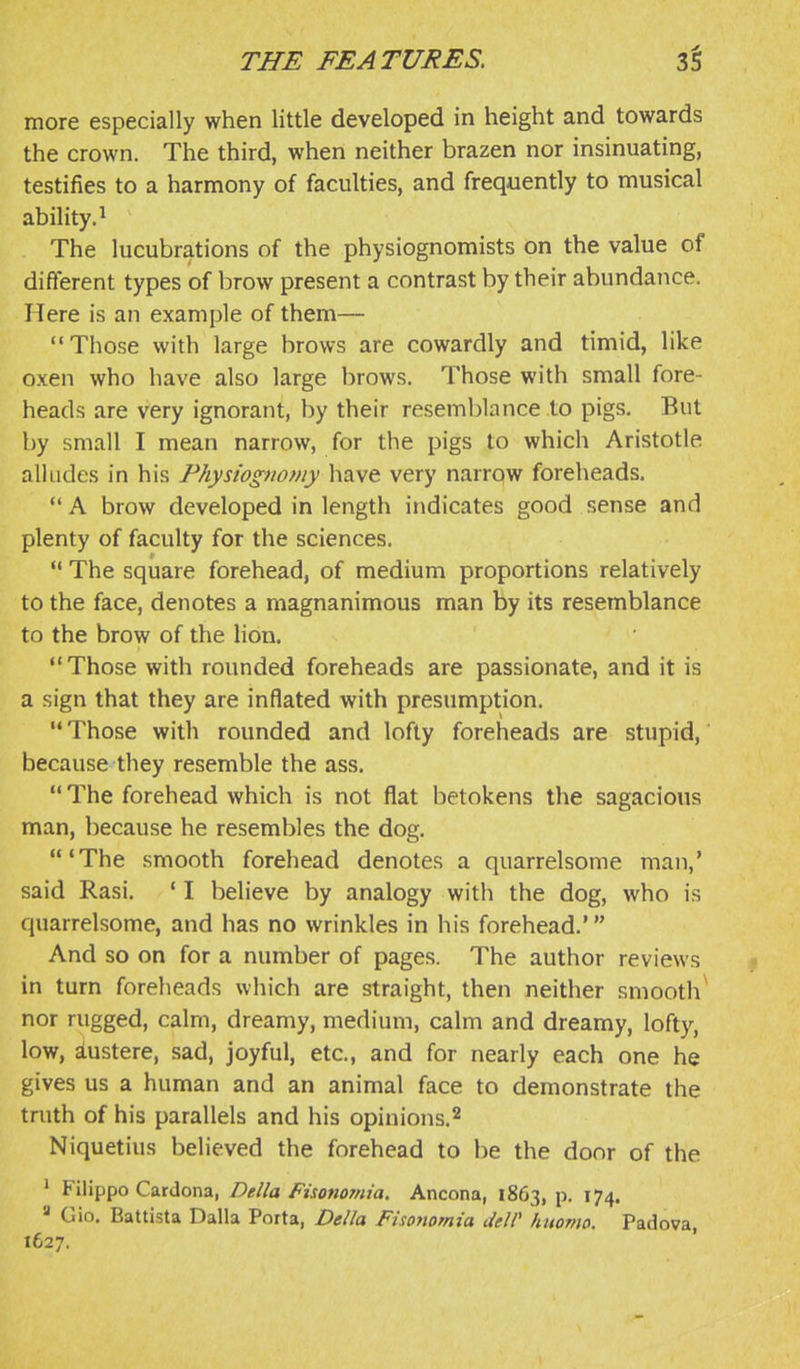 more especially when little developed in height and towards the crown. The third, when neither brazen nor insinuating, testifies to a harmony of faculties, and frequently to musical ability.^ The lucubrations of the physiognomists on the value of different types of brow present a contrast by their abundance. Here is an example of them— Those with large brows are cowardly and timid, like oxen who have also large brows. Those with small fore- heads are very ignorant, by their reseml)lance to pigs. But by small I mean narrow, for the pigs to which Aristotle alludes in his Physiognomy have very narrow foreheads.  A brow developed in length indicates good sense and plenty of faculty for the sciences.  The square forehead, of medium proportions relatively to the face, denotes a magnanimous man by its resemblance to the brow of the lion. Those with rounded foreheads are passionate, and it is a sign that they are inflated with presumption. Those with rounded and lofty foreheads are stupid, because they resemble the ass.  The forehead which is not flat betokens the sagacious man, because he resembles the dog, 'The smooth forehead denotes a quarrelsome man,' said Rasi, * I believe by analogy with the dog, who is quarrelsome, and has no wrinkles in his forehead.' And so on for a number of pages. The author reviews in turn foreheads which are straight, then neither smooth^ nor rugged, calm, dreamy, medium, calm and dreamy, lofty, low, austere, sad, joyful, etc., and for nearly each one he gives us a human and an animal face to demonstrate the truth of his parallels and his opinions.^ Niquetius believed the forehead to be the door of the ' Filippo Cardona, Delia Fisonomia. Ancona, 1863, p. 174. ' Gio. Battista Dalla Porta, Delia Fisonomia deW huomo, Padova, 1627.