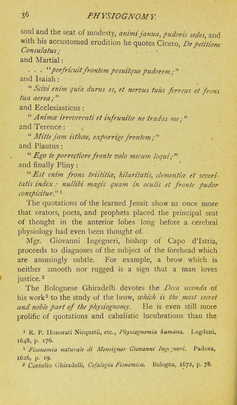soul and the seat of modesty, ammijanua,pudoris sedes, and with his accustomed erudition he quotes Cicero, De petitione Consulatus ; and Martial: . . . ^^perfricuitfrontemposuitquepudorein; and Isaiah:  Scivi enhn quia durus es, et nervus tuus ferreus et from tua aerea; and Ecclesiasticus:  Animce trreverejiti et tnfrunifcE ne iradas me;  and Terence:  Mi't/e jatn isthcEe^ exporrige frontem; , and Plautus:  Ego te porrectiore frofite volo niecum loqiii;  and finally Pliny : ^^Esi efiim frons tristitice^ hilarifatis, denmitia et seven'- tatis index: nullibi magis quam in oculis et fronte pudor conspicitur. ^ The quotations of the learned Jesuit show us once more that orators, poets, and prophets placed the principal seat of thought in the anterior lobes long before a cerebral physiology had even been thought of. Mgr. Giovanni Ingegneri, bishop of Capo dTstria, proceeds to diagnoses of the subject of the forehead which are amusingly subtle. For example, a brow which is neither smooth nor rugged is a sign that a man loves justice. 2 The Bolognese Ghiradelli devotes the JDeca seconda of his work'^ to the study of the brow, which is the most secret and noble part of the physiognomy. He is even still more prohfic of quotations and cabalistic lucubrations than the 1 R. P. Honorati Nicquetii, etc., Physiognomia humana. Lugduni, 1648, p. 176. * Fisonofnia naturale di Monsignor Giovanni Ingt^neri, Padova, 1626, p. 19. * Cornelio Ghiradelli, Cefalogia Fisnomica. Bologna, 1672, p. 78.