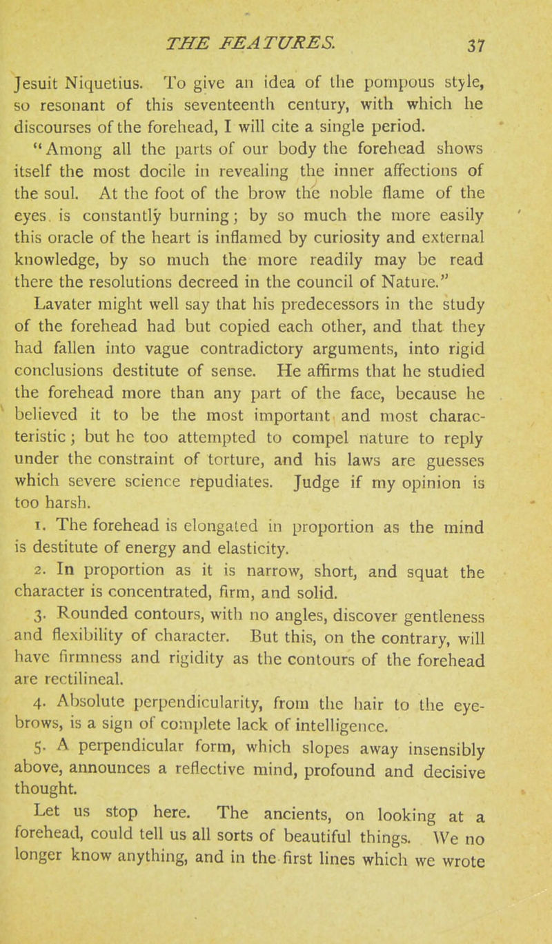 Jesuit Niquetius. To give an idea of the pompous style, so resonant of this seventeenth century, with which he discourses of the forehead, I will cite a single period. '* Among all the parts of our body the forehead shows itself the most docile in revealing the inner affections of the soul. At the foot of the brow the noble flame of the eyes, is constantly burning; by so much the more easily this oracle of the heart is inflamed by curiosity and external knowledge, by so much the more readily may be read there the resolutions decreed in the council of Nature. Lavater might well say that his predecessors in the study of the forehead had but copied each other, and that they had fallen into vague contradictory arguments, into rigid conclusions destitute of sense. He affirms that he studied the forehead more than any part of the face, because he ^ believed it to be the most important and most charac- teristic ; but he too attempted to compel nature to reply under the constraint of torture, and his laws are guesses which severe science repudiates. Judge if my opinion is too harsh. 1. The forehead is elongated in proportion as the mind is destitute of energy and elasticity. 2. In proportion as it is narrow, short, and squat the character is concentrated, firm, and solid. 3. Rounded contours, with no angles, discover gentleness and flexibility of character. But this, on the contrary, will have firmness and rigidity as the contours of the forehead are rectilineal. 4. Absolute perpendicularity, from the hair to the eye- brows, is a sign of complete lack of intelligence. S- A perpendicular form, which slopes away insensibly above, announces a reflective mind, profound and decisive thought. Let us stop here. The ancients, on looking at a forehead, could tell us all sorts of beautiful things. We no longer know anything, and in the first lines which we wrote