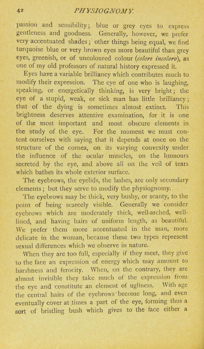 passion and sensibility; blue or grey eyes to express gentleness and goodness. Generally, however, we prefer very accentuated shades; other things being equal, we find turquoise blue or very brown eyes more beautiful than grey eyes, greenish, or of uncoloured colour {colore incoloro\ as one of my old professors of natural history expressed it. Eyes have a variable brilliancy which contributes much to modify their expression. The eye of one who is laughing, speaking, or energetically thinking, is very bright; the eye of a stupid, weak, or sick man has little brilliancy; that of the dying is sometimes almost extinct. This brightness deserves attentive examination, for it is one of the most important and most obscure elements in the study of the eye. For the moment wc must con- tent ourselves with saying that it depends at once on the structure of the cornea, on its varying convexity under the influence of the ocular muscles, on the humours secreted by the eye, and above all on the veil of tears which bathes its whole exterior surface. The eyebrows, the eyelids, the lashes, are only secondary elements; but they serve to modify the physiognomy. The eyebrows may be thick, very bushy, or scanty, to the point of being scarcely visible. Generally we consider eyebrows which are moderately thick, well-arched, well- lined, and having hairs of uniform length, as beautiful. VVe prefer them more accentuated in the man, more delicate in the woman, because these two types represent sexual differences which we observe in nature. When they are too full, especially if they meet, they give to the face an expression of energy which may amount to harshness and ferocity. When, on the contrary, they are almost invisible they take much of the expression from the eye and constitute an element of ugliness. With age the central hairs of the eyebrows' become long, and even eventually cover at times a part of the eye, forming thus a sort of bristling bush which gives to the face either a