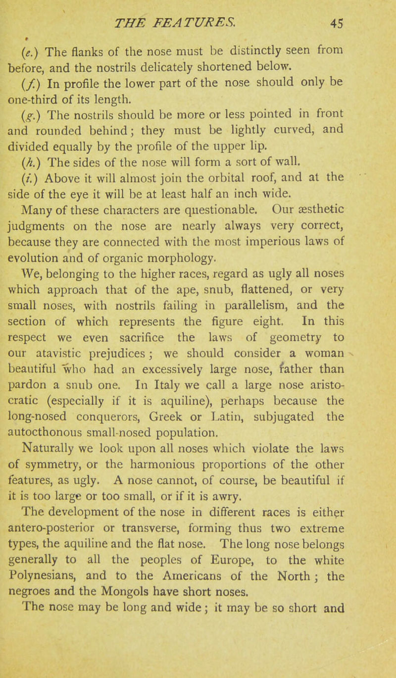 » {e.) The flanks of the nose must be distinctly seen from before, and the nostrils delicately shortened below. (/) In profile the lower part of the nose should only be one-third of its length. (<?■.) The nostrils should be more or less pointed in front and rounded behind; they must be lightly curved, and divided equally by the profile of the upper lip. The sides of the nose will form a sort of wall. (/.) Above it will almost join the orbital roof, and at the side of the eye it will be at least half an inch wide. Many of these characters are questionable. Our aesthetic judgments on the nose are nearly always very correct, because they are connected with the most imperious laws of evolution and of organic morphology. We, belonging to the higher races, regard as ugly all noses which approach that of the ape, snub, flattened, or very small noses, with nostrils failing in parallelism, and the section of which represents the figure eight. In this respect we even sacrifice the laws of geometry to our atavistic prejudices; we should consider a woman beautiful who had an excessively large nose, father than pardon a snub one. In Italy we call a large nose aristo- cratic (especially if it is aquiline), perhaps because the long-nosed conquerors, Greek or Latin, subjugated the autocthonous small-nosed population. Naturally we look upon all noses which violate the laws of symmetry, or the harmonious proportions of the other features, as ugly. A nose cannot, of course, be beautiful if it is too large or too small, or if it is awry. The development of the nose in different races is either antero-posterior or transverse, forming thus two extreme types, the aquiline and the flat nose. The long nose belongs generally to all the peoples of Europe, to the white Polynesians, and to the Americans of the North j the negroes and the Mongols have short noses. The nose may be long and wide; it may be so short and