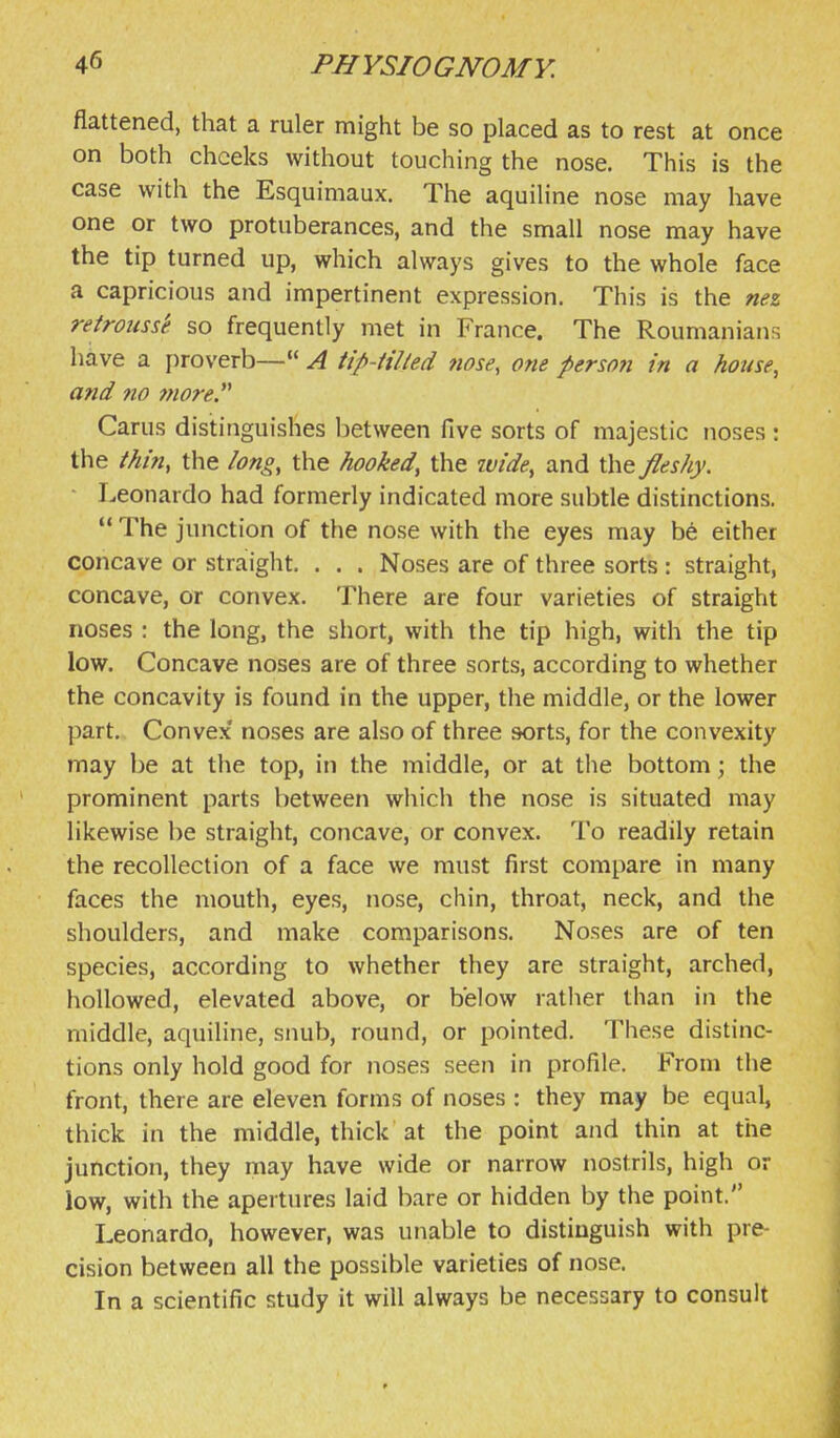 flattened, that a ruler might be so placed as to rest at once on both cheeks without touching the nose. This is the case with the Esquimaux. The aquiline nose may have one or two protuberances, and the small nose may have the tip turned up, which always gives to the whole face a capricious and impertinent expression. This is the nez retrousse so frequently met in France. The Roumanians have a j)roverb— A tip-Hlled nose, one person in a house, and no 7nore Carus distinguishes between five sorts of majestic noses : the thin, the long, the hooked, the wide, and the fleshy. ■ Leonardo had formerly indicated more subtle distinctions.  The junction of the nose with the eyes may be either concave or straight. . . . Noses are of three sorts : straight, concave, or convex. There are four varieties of straight noses : the long, the short, with the tip high, with the tip low. Concave noses are of three sorts, according to whether the concavity is found in the upper, the middle, or the lower part. Convex' noses are also of three sorts, for the convexity may be at the top, in the middle, or at the bottom \ the prominent parts between which the nose is situated may likewise be straight, concave, or convex. To readily retain the recollection of a face we must first compare in many faces the mouth, eyes, nose, chin, throat, neck, and the shoulders, and make comparisons. Noses are of ten species, according to whether they are straight, arched, hollowed, elevated above, or below ratiier than in the middle, aquiline, snub, round, or pointed. These distinc- tions only hold good for Jioses seen in profile. From the front, there are eleven forms of noses : they may be equal, thick in the middle, thick at the point and thin at the junction, they may have wide or narrow nostrils, high or low, with the apertures laid bare or hidden by the point. Leonardo, however, was unable to distinguish with pre- cision between all the possible varieties of nose. In a scientific study it will always be necessary to consult