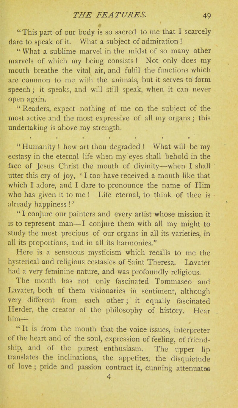  This part of our body is so sacred to me that I scarcely dare to speak of it. What a subject of admiration ! '* What a sublime marvel in the midst of so many other marvels of which my being consists! Not only does my mouth breathe the vital air, and fulfil the functions which are common to me with the animals, but it serves to form speech; it speaks, and will still speak, when it can never open again.  Readers, expect nothing of me on the subject of the most active and the most expressive of all my organs ; this undertaking is above my strength. • • • • • • •  Humanity! how art thou degraded ! What will be my ecstasy in the eternal Hfe when my eyes shall behold in the face of Jesus Christ the mouth of divinity—when I shall utter this cry of joy, ' I too have received a mouth like that which I adore, and I dare to pronounce the name of Him who has given it to me ! Life eternal, to think of thee is already happiness !' I conjure our painters and every artist whose mission it is to represent man—I conjure them with all my might to study the most precious of our organs in all its varieties, in all its proportions, and in all its harmonies. Here is a sensuous mysticism which recalls to me the hysterical and religious ecstasies of Saint Theresa. Lavater had a very feminine nature, and was profoundly religious. The mouth has not only fascinated Tommaseo and I.avater, both of them visionaries in sentiment, although very different from each other; it equally fascinated Herder, the creator of the philosophy of history. Hear him— > '* It is from the mouth that the voice issues, interpreter of the heart and of the soul, expression of feeling, of friend- ship, and of the purest enthusiasm. The upper lip translates the inclinations, the appetites, the disquietude of love ; pride and passion contract it, cunning attenuates 4
