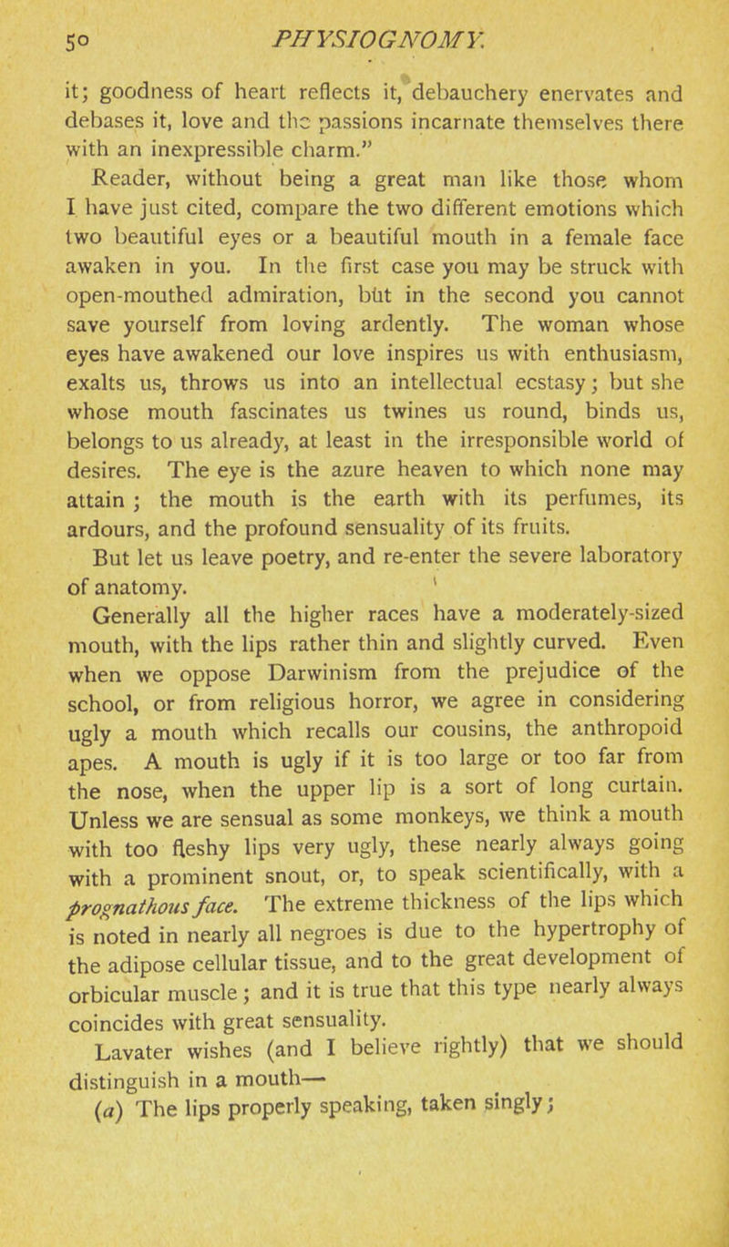 it; goodness of heart reflects it, debauchery enervates and debases it, love and the passions incarnate themselves there with an inexpressible cliarm. Reader, without being a great man like those whom I have just cited, compare the two different emotions which two beautiful eyes or a beautiful mouth in a female face awaken in you. In the first case you may be struck with open-mouthed admiration, bht in the second you cannot save yourself from loving ardently. The woman whose eyes have awakened our love inspires us with enthusiasm, exalts us, throws us into an intellectual ecstasy; but she whose mouth fascinates us twines us round, binds us, belongs to us already, at least in the irresponsible world of desires. The eye is the azure heaven to which none may attain ; the mouth is the earth with its perfumes, its ardours, and the profound sensuality of its fruits. But let us leave poetry, and re-enter the severe laboratory of anatomy. ' Generally all the higher races have a moderately-sized mouth, with the lips rather thin and slightly curved. Even when we oppose Darwinism from the prejudice of the school, or from religious horror, we agree in considering ugly a mouth which recalls our cousins, the anthropoid apes. A mouth is ugly if it is too large or too far from the nose, when the upper lip is a sort of long curtain. Unless we are sensual as some monkeys, we think a mouth with too fleshy lips very ugly, these nearly always going with a prominent snout, or, to speak scientifically, with a prognathous face. The extreme thickness of the lips which is noted in nearly all negroes is due to the hypertrophy of the adipose cellular tissue, and to the great development of orbicular muscle; and it is true that this type nearly always coincides with great sensuality. Lavater wishes (and I believe rightly) that we should distinguish in a mouth— (a) The lips properly speaking, taken singly;