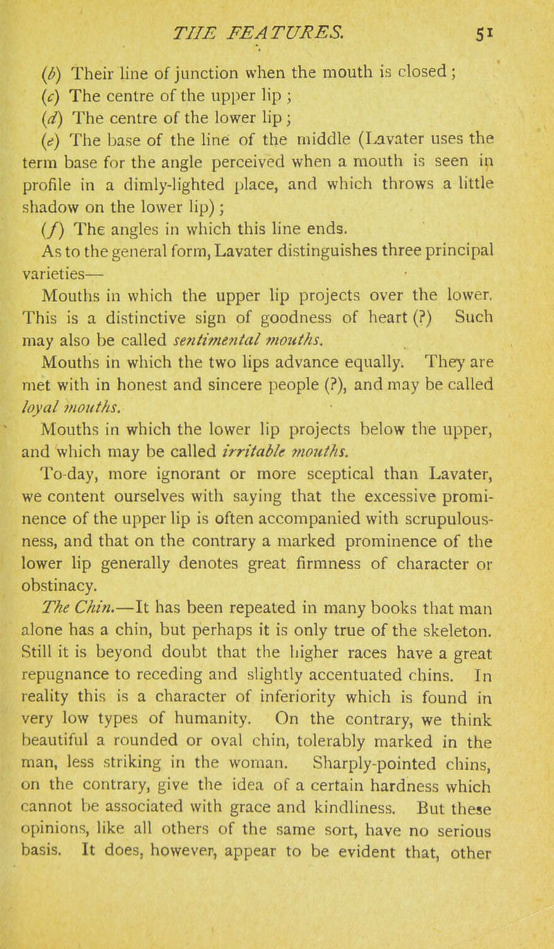 ip) Their line of junction when the mouth is closed; {c) The centre of the upper lip ; {d) The centre of the lower lip; {e) The base of the line of the middle (Lavater uses the term base for the angle perceived when a mouth is seen ifi profile in a dimly-lighted place, and which throws a little shadow on the lower lip) ; (/) The angles in which this line ends. As to the general form, Lavater distinguishes three principal varieties— Mouths in which the upper lip projects over the lower. This is a distinctive sign of goodness of heart (?) Such may also be called setitimental viouths. Mouths in which the two lips advance equally. They are met with in honest and sincere people (?), and may be called loyal mouths. Mouths in which the lower lip projects below tire upper, and which may be called irritable 7nouths. To-day, more ignorant or more sceptical than Lavater, we content ourselves with saying that the excessive promi- nence of the upper lip is often accompanied with scrupulous- ness, and that on the contrary a marked prominence of the lower lip generally denotes great firmness of character or obstinacy. The Chin.—It has been repeated in many books that man alone has a chin, but perhaps it is only true of the skeleton. Still it is beyond doubt that the higher races have a great repugnance to receding and slightly accentuated chins. In reality this is a character of inferiority which is found in very low types of humanity. On the contrary, we think beautiful a rounded or oval chin, tolerably marked in the man, less striking in the woman. Sharply-pointed chins, on the contrary, give the idea of a certain hardness which cannot be associated with grace and kindliness. But these opinions, like all others of the same sort, have no serious basis. It does, however, appear to be evident that, other