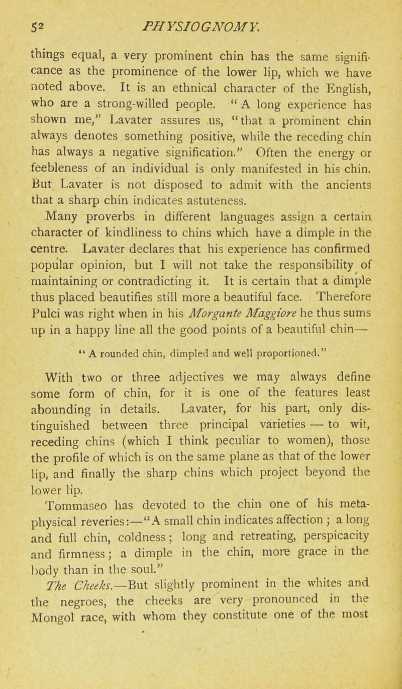 things equal, a very prominent chin has the same signifi- cance as the prominence of the lower lip, which we have noted above. It is an ethnical character of the English, who are a strong-willed people.  A long experience has shown me, Lavater assures us, that a prominent chin always denotes something positive, while the receding chin has always a negative signification. Often the energy or feebleness of an individual is only manifested in his chin. But Lavater is not disposed to admit with the ancients that a sharp chin indicates astuteness. Many proverbs in different languages assign a certain, character of kindliness to chins which have a dimple in the centre. Lavater declares that his experience has confirmed popular opinion, but I will not take the responsibility of maintaining or contradicting it. It is certain that a dimple thus placed beautifies still more a beautiful face. Therefore Pulci was right when in his Morgante Maggiore he thus sums up in a happy line all the good points of a beautiful chin—  A rounded chin, dimpled and well proportioned. With two or three adjectives we may always define some form of chin, for it is one of the features least abounding in details. Lavater, for his part, only dis- tinguished between three principal varieties — to wit, receding chins (which I think peculiar to women), those the profile of which is on the same plane as that of the lower lip, and finally the sharp chins which project beyond the lower lip. Tommaseo has devoted to the chin one of his meta- physical reveries:—A small chin indicates affection ; a long and full chin, coldness; long and retreating, perspicacity and firmness; a dimple in the chin, more grace in the body than in the soul. The C/iee/is.—But slightly prominent in the whites and the negroes, the cheeks are very pronounced in the Mongol race, with whom they constitute one of the most