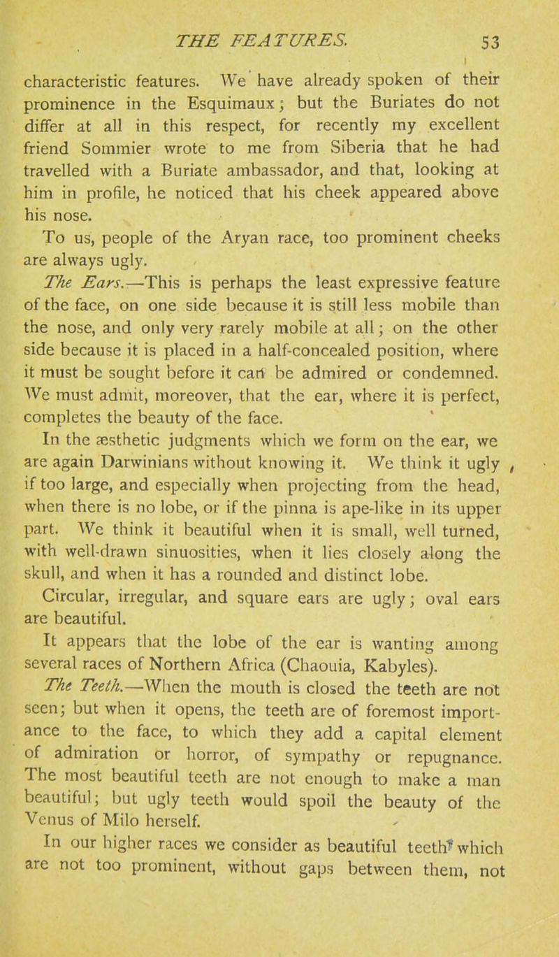 I characteristic features. We have already spoken of their prominence in the Esquimaux; but the Buriates do not differ at all in this respect, for recently my excellent friend Sommier wrote to me from Siberia that he had travelled with a Buriate ambassador, and that, looking at him in profile, he noticed that his cheek appeared above his nose. To us, people of the Aryan race, too prominent cheeks are always ugly. The Ears.—This is perhaps the least expressive feature of the face, on one side because it is still less mobile than the nose, and only very rarely mobile at all; on the other side because it is placed in a half-concealed position, where it must be sought before it cart be admired or condemned. We must admit, moreover, that the ear, where it is perfect, completes the beauty of the face. In the aesthetic judgments which we form on the ear, we are again Darwinians without knowing it. We think it ugly ^ if too large, and especially when projecting from the head, when there is no lobe, or if the pinna is ape-like in its upper part. We think it beautiful when it is small, well turned, with well-drawn sinuosities, when it lies closely along the skull, and when it has a rounded and distinct lobe. Circular, irregular, and square ears are ugly; oval ears are beautiful. It appears that the lobe of the ear is wanting among several races of Northern Africa (Chaouia, Kabyles). The Teeth.—When the mouth is closed the teeth are not seen; but when it opens, the teeth are of foremost import- ance to the face, to which they add a capital element of admiration or horror, of sympathy or repugnance. The most beautiful teeth are not enough to make a man beautiful; but ugly teeth would spoil the beauty of the Venus of Milo herself. In our higher races we consider as beautiful tecth^ which are not too prominent, without gaps between them, not