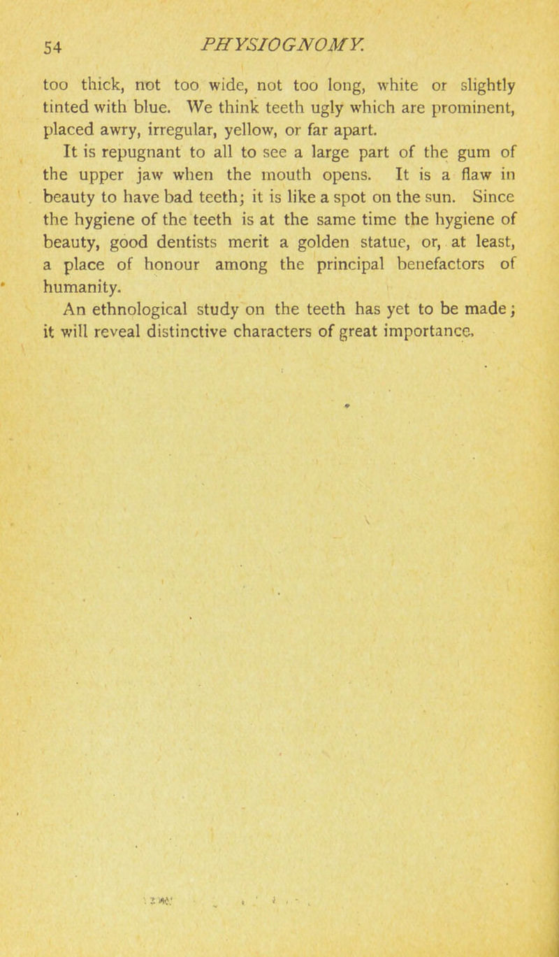 too thick, not too wide, not too long, white or sHghtly tinted with blue. We think teeth ugly which are prominent, placed awry, irregular, yellow, or far apart. It is repugnant to all to see a large part of the gum of the upper jaw when the mouth opens. It is a flaw in beauty to have bad teeth; it is like a spot on the sun. Since the hygiene of the teeth is at the same time the hygiene of beauty, good dentists merit a golden statue, or, at least, a place of honour among the principal benefactors of humanity. An ethnological study on the teeth has yet to be made; it will reveal distinctive characters of great importance.