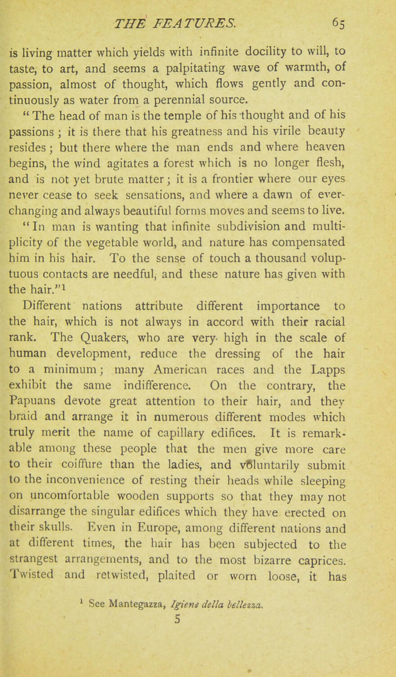 is living matter which yields with infinite docility to will, to taste, to art, and seems a palpitating wave of warmth, of passion, almost of thought, which flows gently and con- tinuously as water from a perennial source.  The head of man is the temple of his thought and of his passions ; it is there that his greatness and his virile beauty resides ; but there where the man ends and where heaven begins, the wind agitates a forest which is no longer flesh, and is not yet brute matter; it is a frontier where our eyes never cease to seek sensations, and where a dawn of ever- changing and always beautiful forms moves and seems to live. '* In man is wanting that infinite subdivision and multi- plicity of the vegetable world, and nature has compensated him in his hair. To the sense of touch a thousand volup- tuous contacts are needful, and these nature has given with the hair.i Different nations attribute different importance to the hair, which is not always in accord with their racial rank. The Quakers, who are very- high in the scale of human development, reduce the dressing of the hair to a minimum; many American races and the Lapps exhibit the same indifference. On the contrary, the Papuans devote great attention to their hair, and they braid and arrange it in numerous different modes which truly merit the name of capillary edifices. It is remark- able among these people that the men give more care to their coiffure than the ladies, and vf51untarily submit to the inconvenience of resting their heads while sleeping on uncomfortable wooden supports so that they may not disarrange the singular edifices which they have erected on their skulls. Even in Europe, among different nations and at different times, the hair has been subjected to the strangest arrangements, and to the most bizarre caprices. Twisted and retwisted, plaited or worn loose, it has ^ See Mantegazza, Igiem della bellezza, S