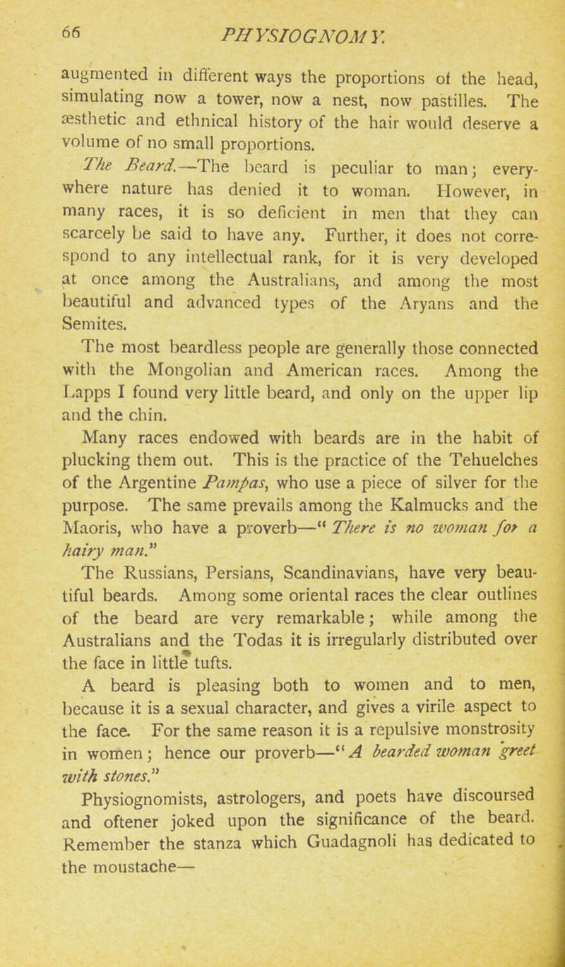 augmented in different ways the proportions of the head, simulating now a tower, now a nest, now pastilles. The zfisthetic and ethnical history of the hair would deserve a volume of no small proportions. The Beard.—The beard is peculiar to man; every- where nature has denied it to woman. However, in many races, it is so deficient in men that they can scarcely be said to have any. Further, it does not corre- spond to any intellectual rank, for it is very developed at once among the Australians, and among the most beautiful and advanced types of the Aryans and the Semites. The most beardless people are generally those connected with the Mongolian and American races. Among the Lapps I found very little beard, and only on the upper lip and the chin. Many races endowed with beards are in the habit of plucking them out. This is the practice of the Tehuelches of the Argentine Pampas^ who use a piece of silver for the purpose. The same prevails among the Kalmucks and the Maoris, who have a proverb— TJiere is no woman for a hairy mati?^ The Russians, Persians, Scandinavians, have very beau- tiful beards. Among some oriental races the clear outlines of the beard are very remarkable; while among the Australians and the Todas it is irregularly distributed over the face in little tufts. A beard is pleasing both to women and to men, because it is a sexual character, and gives a virile aspect to the face. For the same reason it is a repulsive monstrosity in women; hence our proverb—''A bearded woman 'greet with stonesP Physiognomists, astrologers, and poets have discoursed and oftener joked upon the significance of the beard. Remember the stanza which Guadagnoli has dedicated to the moustache—