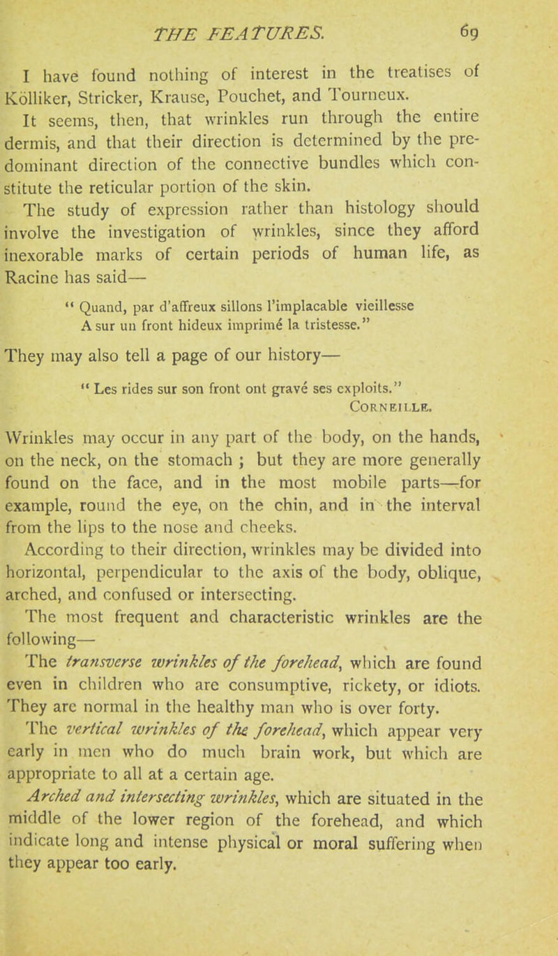 I have found nothing of interest in the treatises of Kolliker, Strieker, Krause, Pouchet, and Tourneux. It seems, then, that wrinkles run through the entire dermis, and that their direction is determined by the pre- dominant direction of the connective bundles which con- stitute the reticular portion of the skin. The study of expression rather than histology should involve the investigation of wrinkles, since they afford inexorable marks of certain periods of human life, as Racine has said— '* Quand, par d'afiFreux sillons I'implacable vieillesse Asur uii front hideux iuiprime la tristesse. They may also tell a page of our history—  Les rides sur son front ont grave ses exploits. CORNEILLE. Wrinkles may occur in any part of the body, on the hands, on the neck, on the stomach ; but they are more generally found on the face, and in the most mobile parts—for example, round the eye, on the chin, and in the interval from the lips to the nose and cheeks. A-ccording to their direction, wrinkles may be divided into horizontal, perpendicular to the axis of the body, oblique, arched, and confused or intersecting. The most frequent and characteristic wrinkles are the following— The transverse wrinkles of the forehead^ which are found even in children who arc consumptive, rickety, or idiots. They arc normal in the healthy man who is over forty. The vertical wrinkles of the forehead^ which appear very early in men who do much brain work, but which are appropriate to all at a certain age. Arched and intersecting wrinkles, which are situated in the middle of the lower region of the forehead, and which indicate long and intense physical or moral suffering when they appear too early.