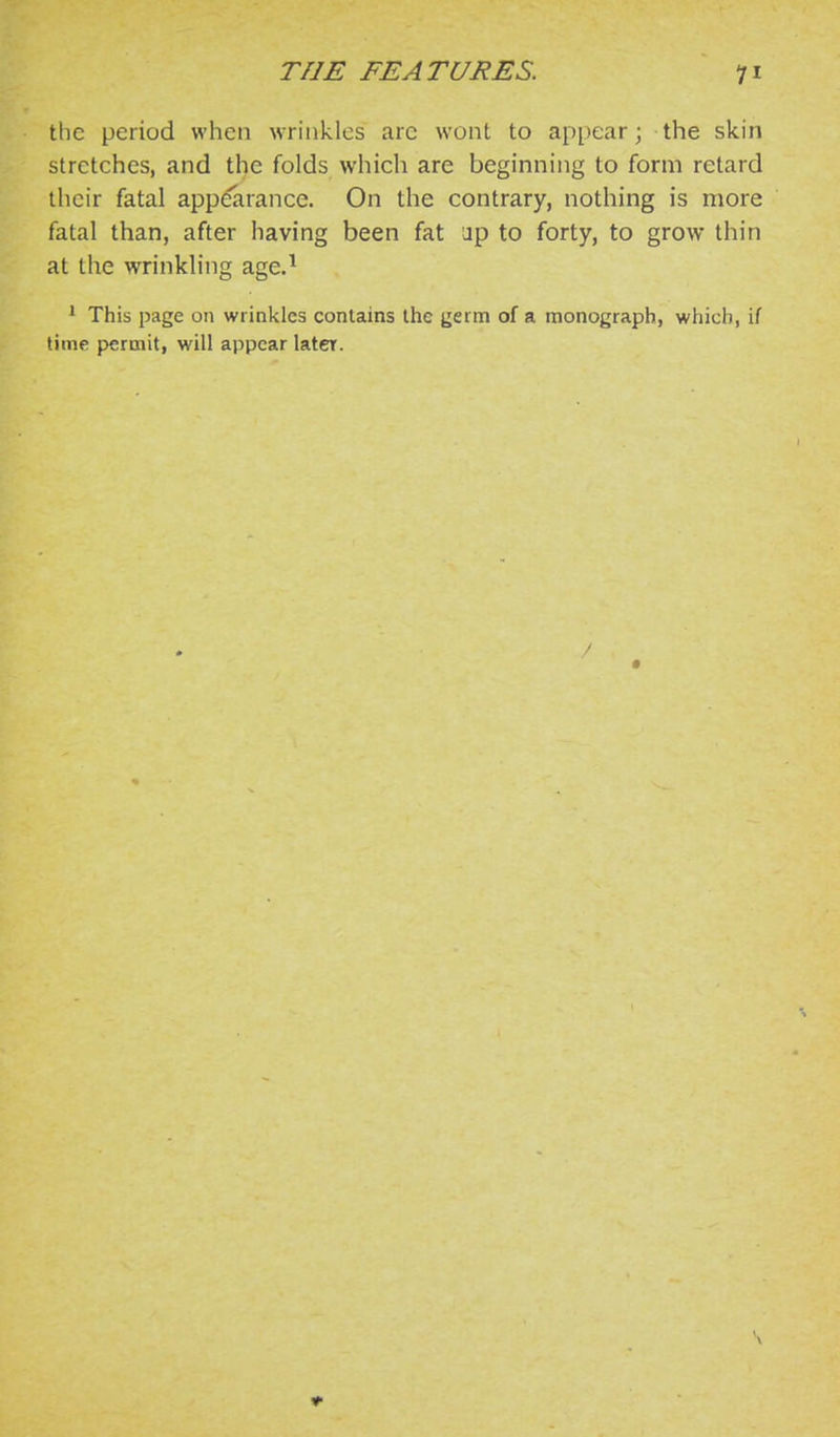 the period when wrinkles arc wont to appear; the skin stretches, and the folds which are beginning to form retard their fatal appearance. On the contrary, nothing is more fatal than, after having been fat up to forty, to grow thin at the wrinkling age.^ * This page on wrinkles contains the jjerm of a monograph, which, if time permit, will appear later.