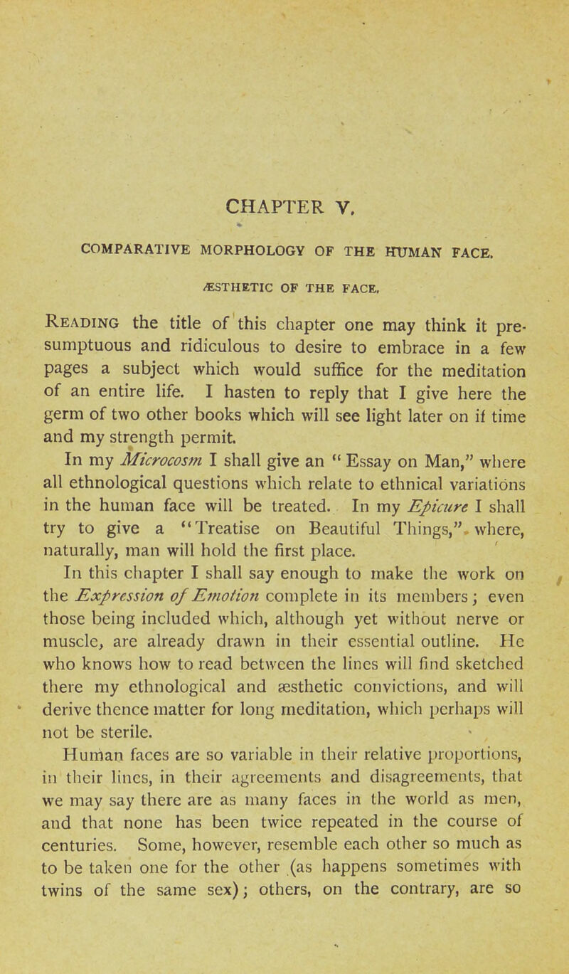 COMPARATIVE MORPHOLOGY OF THE HUMAN FACE. /ESTHETIC OF THE FACE, Reading the title of this chapter one may think it pre- sumptuous and ridiculous to desire to embrace in a few pages a subject which would suffice for the meditation of an entire life. I hasten to reply that I give here the germ of two other books which will see light later on if time and my strength permit. In my Microcosm I shall give an  Essay on Man, where all ethnological questions which relate to ethnical variations in the human face will be treated. In my Epicure I shall try to give a Treatise on Beautiful Things,, where, naturally, man will hold the first place. In this chapter I shall say enough to make the work on the Expression of Emotion complete in its members; even those being included which, although yet without nerve or muscle, are already drawn in their essential outline. He who knows how to read between the lines will find sketched there my ethnological and jesthetic convictions, and will derive thence matter for long meditation, which perhaps will not be sterile. Human faces are so variable in their relative proportions, in their lines, in their agreements and disagreements, that we may say there are as many faces in the world as men, and that none has been twice repeated in the course of centuries. Some, however, resemble each other so much as to be taken one for the other (as happens sometimes with twins of the same sex) j others, on the contrary, are so