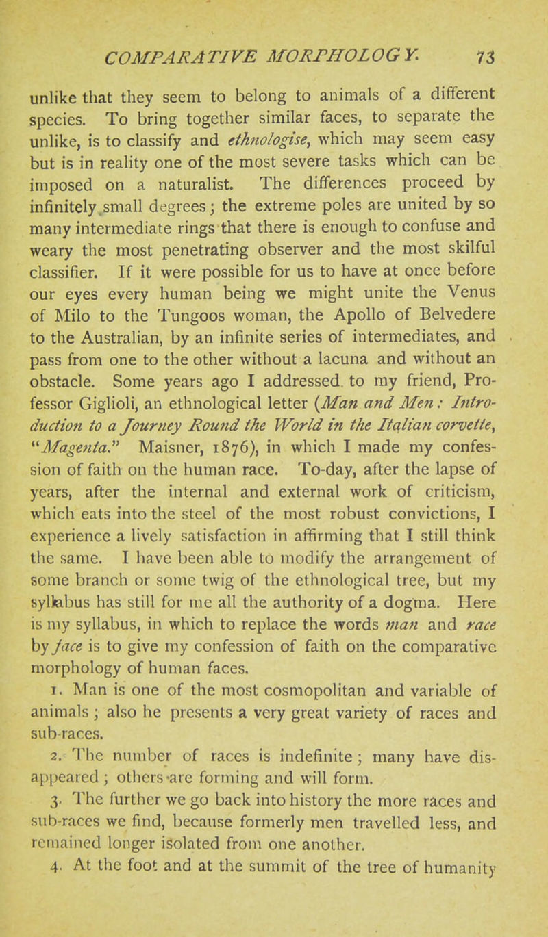 unlike that they seem to belong to animals of a different species. To bring together similar faces, to separate the unlike, is to classify and dhnologise^ which may seem easy but is in reality one of the most severe tasks which can be imposed on a naturalist. The differences proceed by infinitely.small degrees; the extreme poles are united by so many intermediate rings that there is enough to confuse and weary the most penetrating observer and the most skilful classifier. If it were possible for us to have at once before our eyes every human being we might unite the Venus of Milo to the Tungoos woman, the Apollo of Belvedere to the Australian, by an infinite series of intermediates, and pass from one to the other without a lacuna and without an obstacle. Some years ago I addressed, to my friend, Pro- fessor Giglioli, an ethnological letter {Man and Men: Intro- duction to a Journey Round the World in the Italia?i corvette, Magenta Maisner, 1876), in which I made my confes- sion of faith on the human race. To-day, after the lapse of years, after the internal and external work of criticism, which eats into the steel of the most robust convictions, I experience a lively satisfaction in affirming that I still think the same. I have been able to modify the arrangement of some branch or some twig of the ethnological tree, but my syllabus has still for me all the authority of a dogma. Here is my syllabus, in which to replace the words man and race by Jace is to give my confession of faith on the comparative morphology of human faces. 1. Man is one of the most cosmopolitan and variable of animals ; also he presents a very great variety of races and sub-races. 2. The number of races is indefinite; many have dis- appeared ; others-are forming and will form. 3. The further we go back into history the more races and sub-races we find, because formerly men travelled less, and remained longer isolated from one another, 4. At the foot and at the summit of the tree of humanity