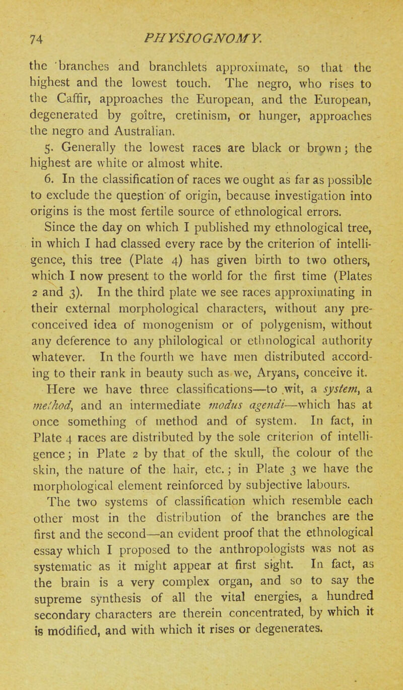 the branches and branchlets approximate, so that the highest and the lowest touch. The negro, who rises to the Caffir, approaches the European, and the European, degenerated by goitre, cretinism, or hunger, approaches tlie negro and Austrahan, 5. Generally the lowest races are black or brown; the highest are white or almost white. 6. In the classification of races we ought as far as possible to exclude the question of origin, because investigation into origins is the most fertile source of ethnological errors. Since the day on which I published my ethnological tree, in which I had classed every race by the criterion of intelli- gence, this tree (Plate 4) has given birth to two others, which I now presen,t to the world for the first time (Plates 2 and 3). In the third plate we see races approximating in their external morphological characters, without any pre- conceived idea of monogenism or of polygenism, without any deference to any philological or ethnological authority whatever. In the fourth we have men distributed accord- ing to their rank in beauty such as we, Aryans, conceive it. Here we have three classifications—to .wit, a system^ a me'hod, and an intermediate modus agendi—which has at once something of method and of system. In fact, in Plate 4 races are distributed by the sole criterion of intelli- gence ; in Plate 2 by that of the skull, tTie colour of the skin, the nature of the hair, etc.; in Plate 3 we have the morphological element reinforced by subjective labours. The two systems of classification which resemble each other most in the distribution of the branches are the first and the second—an evident proof that the ethnological essay which I proposed to the anthropologists was not as systematic as it might appear at first sight. In fact, as the brain is a very complex organ, and so to say the supreme synthesis of all the vital energies, a hundred secondary characters are therein concentrated, by which it is mddified, and with which it rises or degenerates.