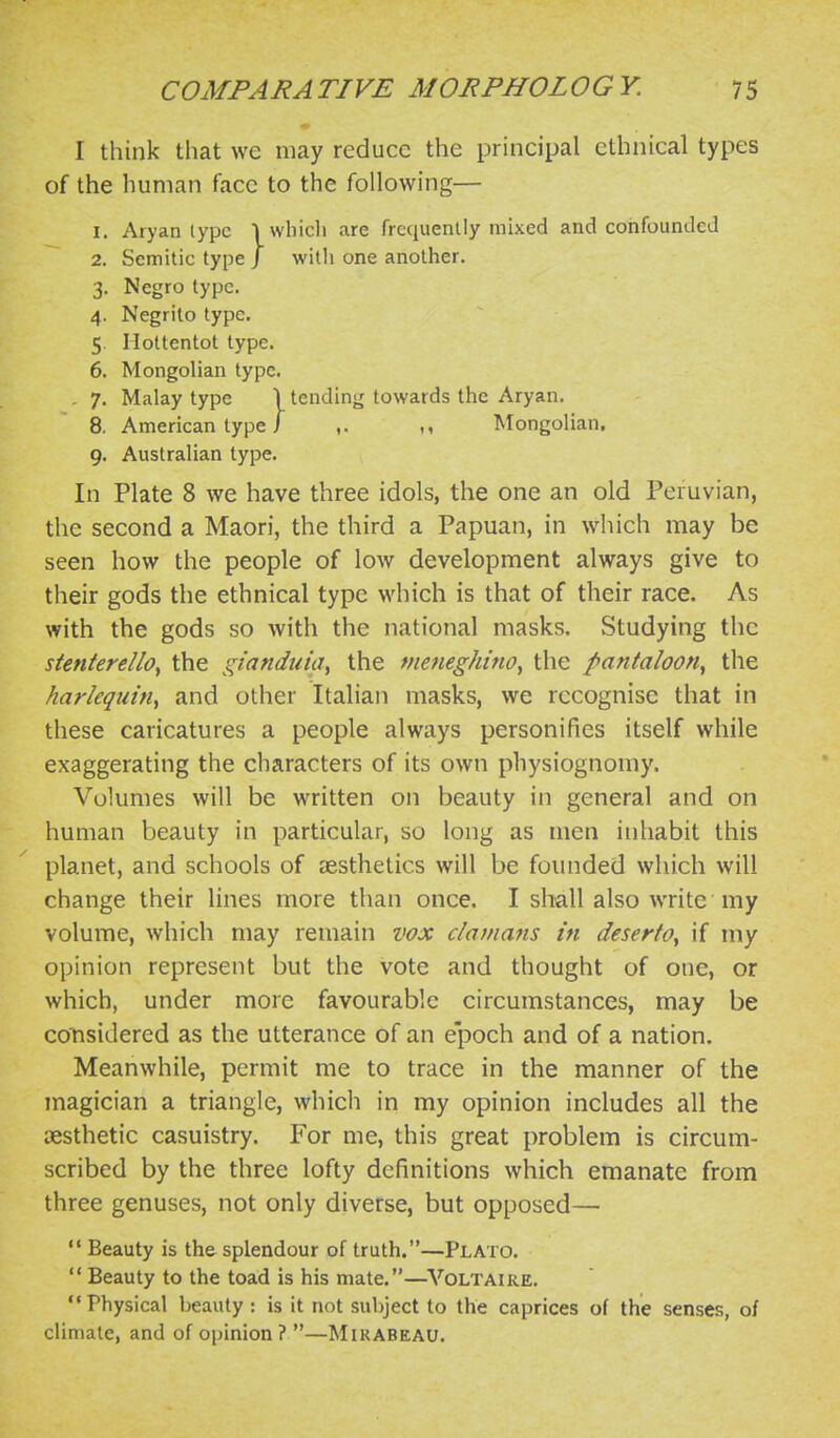 I think that we may reduce the principal ethnical types of the human face to the following— 1. Aryan type Iwliicli are frequently mixed and confounded 2. Semitic type / witli one another. 3. Negro type. 4. Negrito type. 5. Hottentot type. 6. Mongolian type. . 7. Malay type 1 tending towards the Aryan. 8, American type i ,. ,, Mongolian, 9. Australian type. In Plate 8 we have three idols, the one an old Peruvian, the second a Maori, the third a Papuan, in which may be seen how the people of low development always give to their gods the ethnical type which is that of their race. As with the gods so with the national masks. Studying the stenterello^ the gianduiiiy the meneghino^ the pantaloon^ the harlequin^ and other Italian masks, we recognise that in these caricatures a people always personifies itself while exaggerating the characters of its own physiognomy. Volumes will be written on beauty in general and on human beauty in particular, so long as men inhabit this planet, and schools of aesthetics will be founded which will change their lines more than once. I shall also write my volume, which may remain vox damans in deserto^ if my opinion represent but the vote and thought of one, or which, under more favourable circumstances, may be considered as the utterance of an epoch and of a nation. Meanwhile, permit me to trace in the manner of the magician a triangle, which in my opinion includes all the iiesthetic casuistry. For me, this great problem is circum- scribed by the three lofty definitions which emanate from three genuses, not only diverse, but opposed— '* Beauty is the splendour of truth.—Plato.  Beauty to the toad is his mate.—^^'■OLTAIRE. Physical beauty: is it not subject to the caprices of the senses, of climate, and of opinion? —Mirabeau.