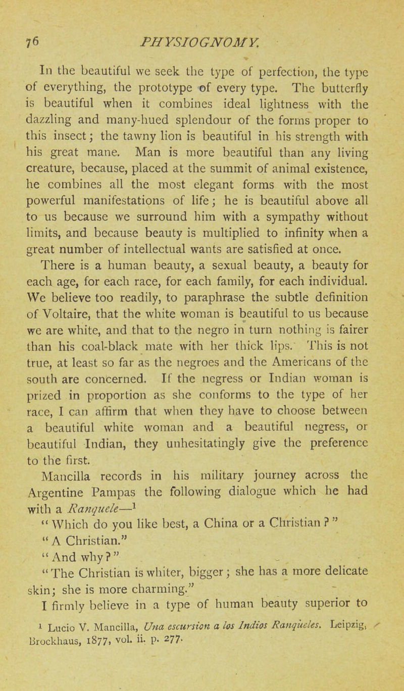 In the beautiful we seek the type of perfection, the type of everything, the prototype of every type. The butterfly is beautiful when it combines ideal hghtness with the dazzling and many-hued splendour of the forms proper to this insect; the tawny lion is beautiful in his strength with his great mane. Man is more beautiful than any living creature, because, placed at the summit of animal existence, he combines all the most elegant forms with the most powerful manifestations of life; he is beautiful above all to us because we surround him with a sympathy without limits, and because beauty is multiplied to infinity when a great number of intellectual wants are satisfied at once. There is a human beauty, a sexual beauty, a beauty for each age, for each race, for each family, for each individual. VVe believe too readily, to paraphrase the subtle definition of Voltaire, that the white woman is beautiful to us because we are white, and that to the negro in turn nothing is fairer than his coal-black mate with her thick lips. This is not true, at least so far as the negroes and the Americans of the south are concerned. If the negress or Indian woman is prized in proportion as she conforms to the type of her race, I can affirm that when they have to choose between a beautiful white woman and a beautiful negress, or beautiful Indian, they unhesitatingly give the preference to the first. Mancilla records in his military journey across the Argentine Pampas the following dialogue which he had with a Ranquele—^  Which do you like best, a China or a Christian ?   A Christian. And why? ,  The Christian is whiter, bigger; she has a more delicate skin; she is more charming. I firmly believe in a type of human beauty superior to ^ Lucio V. Mancilla, Una escursion a los Indios Ranqucles. Leipzig, Bruckhaus, 1877. vol. ii. p. 277.