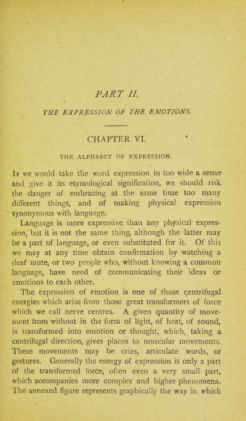 PART IL THE EXPRESSION OF THE EMOTIONS. CHAPTER VI. THE ALPHABET OF EXPRESSION. If we would take the word expression in too wide a sense and give it its etymological signification, we should risk the danger of embracing at the same time too many different things, and of making physical expression synonymous with language. Language is more expressive than any physical expres- sion, but it is not the same thing, although the latter may be a part of language, or even substituted for it. Of this we may at any time obtain confirmation by watching a deaf mute, or two people who, without knowing a common language, have need of communicating their ideas or emotions to each other. The expression of emotion is one of those centrifugal energies which arise from those great transformers of force which we call nerve centres. A given quantity of move- ment from without in the form of light, of heat, of sound, is transformed into emotion or thought, which, taking a centrifugal direction, gives places to muscular movements. These movements may be cries, articulate words, or gestures. Generally the energy of expression is only a part of the transformed force, often even a very small part, which accompanies more complex and higher phenomena. The annexed figure represents graphically the way in which