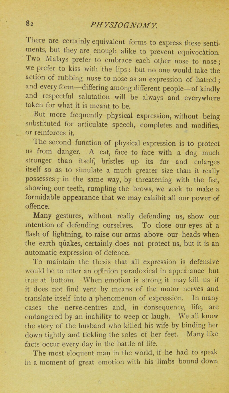 There are certainly equivalent forms to express these senti- ments, but they are enough alike to prevent equivocation. Two Malays prefer to embrace each other nose to nose; we prefer to kiss with the lips : but no one would take the action of rubbing nose to nose as an expression of hatred ; and every form—differing among different people—of kindly and respectful salutation will be always and everywhere taken for what it is meant to be. But more frequently physical expression, without being substituted for articulate speech, completes and modifies, or reinforces it. The second function of physical expression is to protect us from danger. A cat, face to face with a dog much stronger than itself, bristles up its fur and enlarges itself so as to simulate a much greater size than it really possesses; in the same way, by threatening with the fist, showing our teeth, rumpling the brows, we seek to make a formidable appearance that we may exhibit all our power of offence. Many gestures, without really defending us, show our intention of defending ourselves. To close our eyes at a flash of lightning, to raise our arms above our heads when the earth quakes, certainly does not protect us, but it is an automatic expression of defence. To maintain the thesis that all expression is defensive would be to utter an oj^nion paradoxical in appearance but true at bottom. When emotion is strong it may kill us if it does not find vent by means of the motor nerves and translate itself into a phenomenon of expression. In many cases the nerve-centres and, in consequence, life, are endangered by an inability to weep or laugh. We all know the story of the husband who killed his wife by binding her down tightly and tickling the soles of her feet. Many like facts occur every day in the battle of life. The most eloquent man in the world, if he had to speak in a moment of great emotion with his limbs bound down