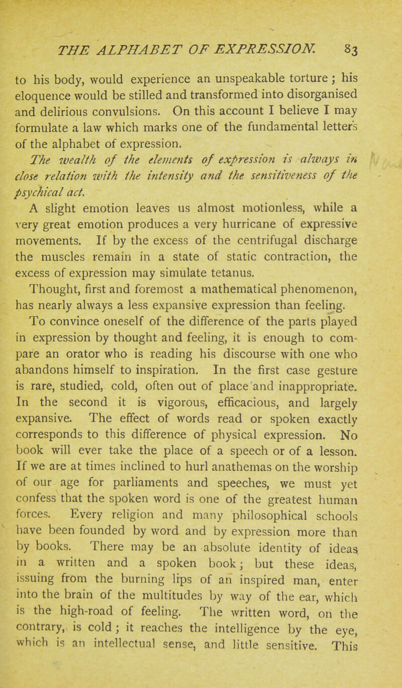 to his body, would experience an unspeakable torture; his eloquence would be stilled and transformed into disorganised and delirious convulsions. On this account I believe I may formulate a law which marks one of the fundamental letters of the alphabet of expression. The wea/fh of the elements of expression is always in close relation with the intensity a?id the sensitiveness of the psychical act. A slight emotion leaves us almost motionless, while a very great emotion produces a very hurricane of expressive movements. If by the excess of the centrifugal discharge the muscles remain in a state of static contraction, the excess of expression may simulate tetanus. Thought, first and foremost a mathematical phenomenon, has nearly always a less expansive expression than feeling. To convince oneself of the difference of the parts played in expression by thought and feeling, it is enough to com- pare an orator who is reading his discourse with one who abandons himself to inspiration. In the first case gesture is rare, studied, cold, often out of place and inappropriate. In the second it is vigorous, efficacious, and largely expansive. The effect of words read or spoken exactly corresponds to this difference of physical expression. No book will ever take the place of a speech or of a lesson. If we are at times inclined to hurl anathemas on the worship of our age for parliaments and speeches, we must yet confess that the spoken word is one of the greatest human forces. Every religion and many philosophical schools have been founded by word and by expression more than by books. There may be an absolute identity of ideas in a written and a spoken book; but these ideas, issuing from the burning lips of an inspired man, enter into the brain of the multitudes by way of the ear, which is the high-road of feeling. The written word, on tlie contrary, is cold ; it reaches the intelligence by the eye, which is an intellectual sense, and little sensitive. This