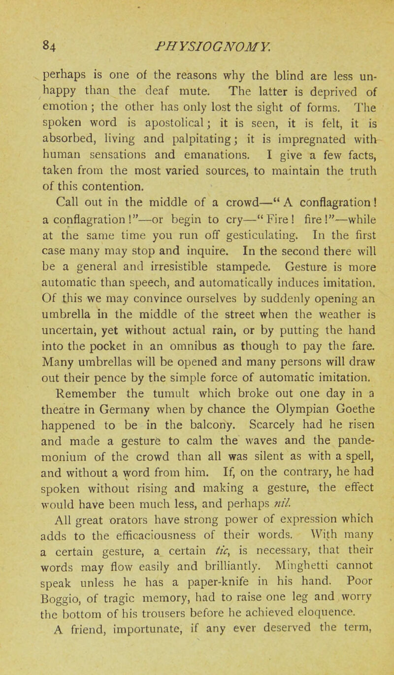 perhaps is one of the reasons why the blind are less un- happy than the deaf mute. The latter is deprived of emotion ; the other has only lost the sight of forms. The spoken word is apostolical; it is seen, it is felt, it is absorbed, living and palpitating; it is impregnated witlv human sensations and emanations. I give a few facts, taken from the most varied sources, to maintain the truth of this contention. Call out in the middle of a crowd— A conflagration! a conflagration !—or begin to cry—Fire! fire!—while at the same time you run off gesticulating. In the first case many may stop and inquire. In the second there will be a general and irresistible stampede. Gesture is more automatic than speech, and automatically induces imitation. Of this we may convince ourselves by suddenly opening an umbrella in the middle of the street when the weather is uncertain, yet without actual rain, or by putting the hand into the pocket in an omnibus as though to pay the fare. Many umbrellas will be opened and many persons will draw out their pence by the simple force of automatic imitation. Remember the tumult which broke out one day in a theatre in Germany when by chance the Olympian Goethe happened to be in the balcony. Scarcely had he risen and made a gesture to calm the waves and the pande- monium of the crowd than all was silent as with a spell, and without a word from him. If, on the contrary, he had spoken without rising and making a gesture, the effect would have been much less, and perhaps 7iil All great orators have strong power of expression which adds to the efficaciousness of their words. With many a certain gesture, a certain tic, is necessary, that their words may flow easily and brilliantly. Minghetti cannot speak unless he has a paper-knife in his hand. Poor Boggio, of tragic memory, had to raise one leg and worry the bottom of his trousers before he achieved eloquence. A friend, importunate, if any ever deserved the term,