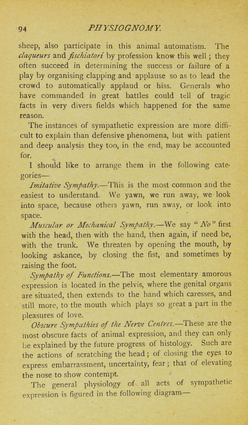 sheep, also participate in this animal automatism. The claqueurs and fischiaiori by profession know this well; they often succeed in determining the success or failure of a play by organising clapping and applause so as to lead the crowd to automatically applaud or hiss. Generals who have commanded in great battles could tell of tragic facts in very divers fields which happened for the same reason. The instances of sympathetic expression are more diffi- cult to explain than defensive phenomena, but with patient and deep analysis they too, in the end, may be accounted for, I should like to arrange them in the following cate- gories— Imitative Sympathy.—This is the most common and the easiest to understand. We yawn, we run away, we look into space, because others yawn, run away, or look into space. Muscular or Mechanical Sympathy.—We say   first. with the head, then with the hand, then again, if need be, with the trunk. We threaten by opening the mouth, by looking askance, by closing the fist, and sometimes by raising the foot. Sympathy of Functions.—The most elementary amorous expression is located in the pelvis, where the genital organs are situated, then extends to the hand which caresses, and still more, to the mouth which plays so great a part in the pleasures of love. Obscure Sympathies of the Nerve Centres.—are the most obscure facts of animal expression, and they can only be explained by the future progress of histology. Such are the actions of scratching the head; of closing the eyes to express embarrassment, uncertainty, fear; that of elevating the nose to show contempt. The general physiology of all acts of sympathetic expression is fi^gured in the following diagram—