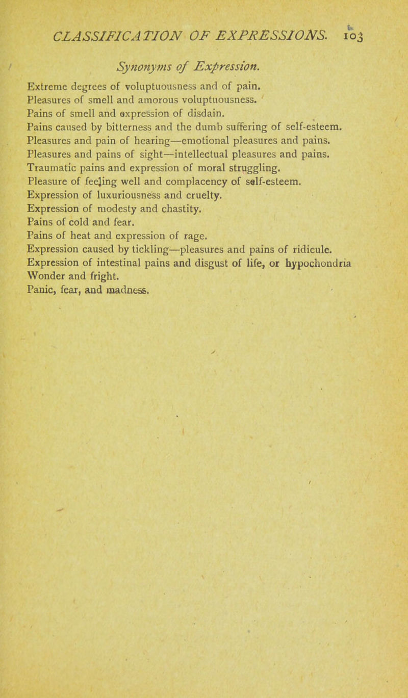 Synonyms of Expression. Extreme degrees of voluptuousness and of pain. Pleasures of smell and amorous voluptuousness. Pains of smell and expression of disdain. Pains caused by bitterness and the dumb suffering of self-esteem. Pleasures and pain of hearing—emotional pleasures and pains. Pleasures and pains of sight—intellectual pleasures and pains. Traumatic pains and expression of moral struggling. Pleasure of feejing well and complacency of self-esteem. Expression of luxuriousness and cruelty. Expression of modesty and chastity. Pains of cold and fear. Pains of heat and expression of rage. Expression caused by tickling—pleasiires and pains of ridicule. Expression of intestinal pains and disgust of life, or hypochondria Wonder and fright. Panic, fear, and madness.