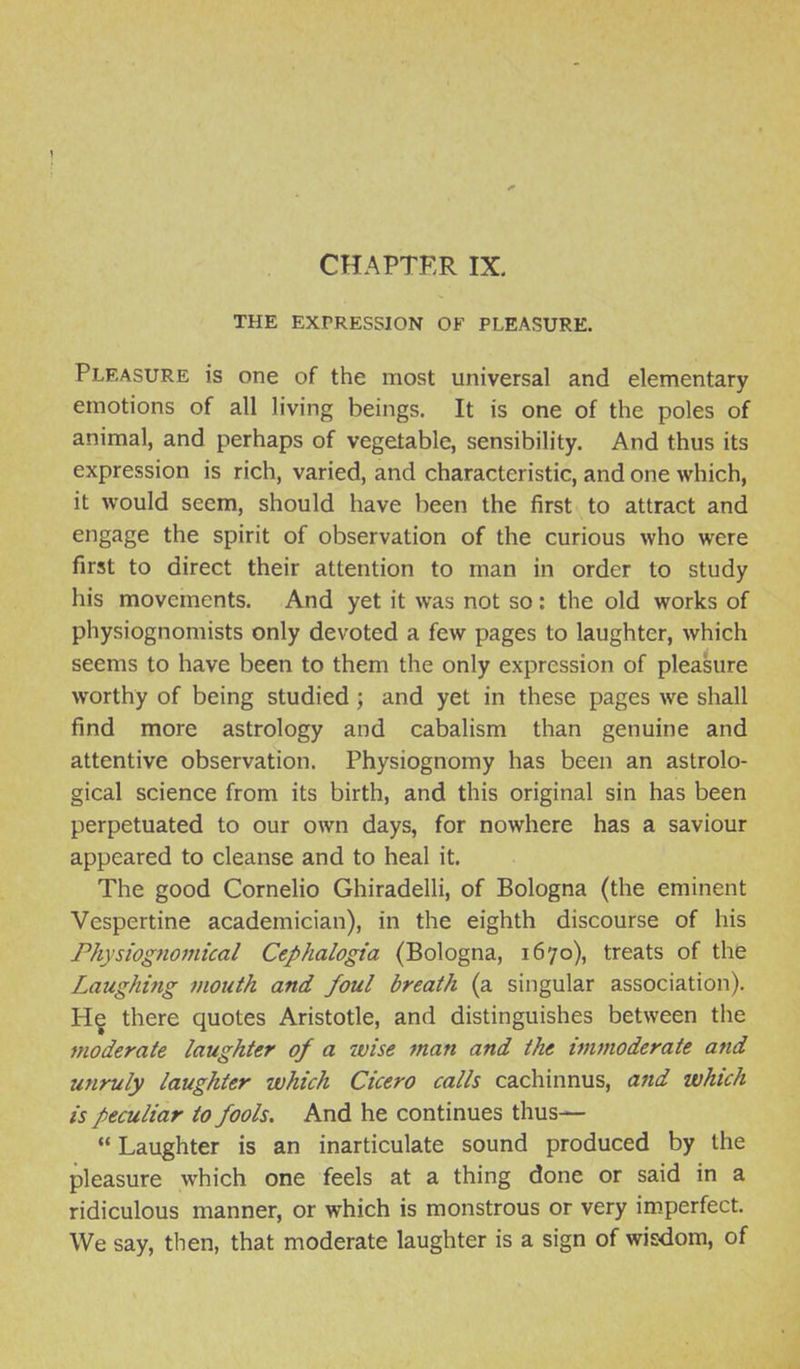 CHAPTER IX. THE EXPRESSION OF PLEASURE. Pleasure is one of the most universal and elementary emotions of all living beings. It is one of the poles of animal, and perhaps of vegetable, sensibility. And thus its expression is rich, varied, and characteristic, and one which, it would seem, should have been the first to attract and engage the spirit of observation of the curious who were first to direct their attention to man in order to study his movements. And yet it was not so: the old works of physiognomists only devoted a few pages to laughter, which seems to have been to them the only expression of pleasure worthy of being studied ; and yet in these pages we shall find more astrology and cabalism than genuine and attentive observation. Physiognomy has been an astrolo- gical science from its birth, and this original sin has been perpetuated to our own days, for nowhere has a saviour appeared to cleanse and to heal it. The good Cornelio Ghiradelli, of Bologna (the eminent Vespertine academician), in the eighth discourse of his Physiognomical Cephalogia (Bologna, 1670), treats of the Laughing mouth and foul breath (a singular association). H§ there quotes Aristotle, and distinguishes between the moderate laughter of a wise man and the immoderate and unruly laughter which Cicero calls cachinnus, and which is peculiar to fools. And he continues thus—  Laughter is an inarticulate sound produced by the pleasure which one feels at a thing done or said in a ridiculous manner, or which is monstrous or very imperfect. We say, then, that moderate laughter is a sign of wisxlom, of