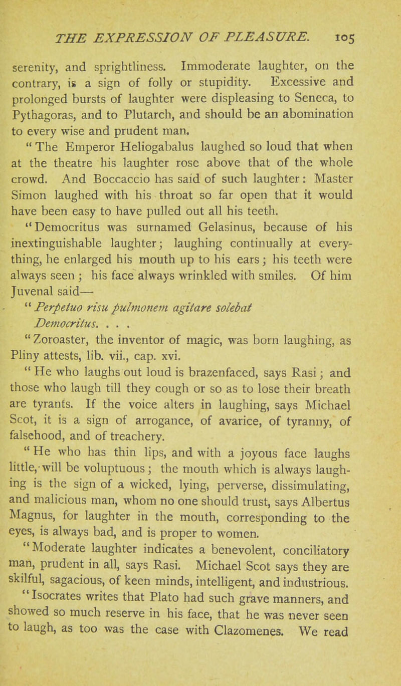 serenity, and sprightliness. Immoderate laughter, on the contrary, is a sign of folly or stupidity. Excessive and prolonged bursts of laughter were displeasing to Seneca, to Pythagoras, and to Plutarch, and should be an abomination to every wise and prudent man,  The Emperor Heliogabalus laughed so loud that when at the theatre his laughter rose above that of the whole crowd. And Boccaccio has said of such laughter: Master Simon laughed with his throat so far open that it would have been easy to have pulled out all his teeth. Democritus was surnamed Gelasinus, because of his inextinguishable laughter; laughing continually at every- thing, he enlarged his mouth up to his ears; his teeth were always seen ; his face always wrinkled with smiles. Of him Juvenal said—  Perpetuo risu pulmonetn agitate solebat Democritus. . . .  Zoroaster, the inventor of magic, was born laughing, as Pliny attests, lib. vii., cap. xvi.  He who laughs out loud is brazenfaced, says Rasi; and those who laugh till they cough or so as to lose their breath are tyrants. If the voice alters in laughing, says Michael Scot, it is a sign of arrogance, of avarice, of tyranny, of falsehood, and of treachery.  He who has thin lips, and with a joyous face laughs little,-will be voluptuous; the mouth which is always laugh- ing is the sign of a wicked, lying, perverse, dissimulating, and malicious man, whom no one should trust, says Albertus Magnus, for laughter in the mouth, corresponding to the eyes, is always bad, and is proper to women. Moderate laughter indicates a benevolent, conciliatory man, prudent in all, says Rasi. Michael Scot says they are skilful, sagacious, of keen minds, intelligent, and industrious. Isocrates writes that Plato had such grave manners, and showed so much reserve in his face, that he was never seen to laugh, as too was the case with Clazomenes. We read